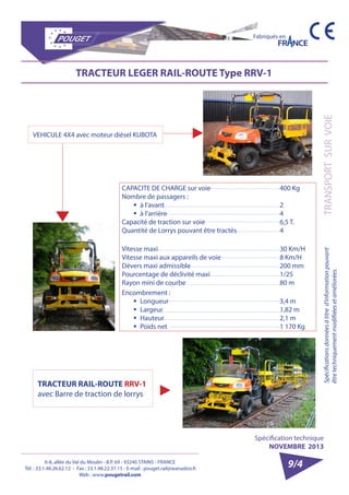 6-8, allée du Val du Moulin - B.P. 69 - 93240 STAINS - FRANCE 
Tél. : 33.1.48.26.62.12 - Fax : 33.1.48.22.37.15 - E-mail : pouget.rail@wanadoo.fr 
Web : www.pougetrail.com 
Spécification technique 
NOVEMBRE 2013 
Spécifications données à titre d’information pouvant TRANSPORT SUR VOIE 
être techniquement modifiiées et améliorées. 
Fabriqués en 
TRACTEUR LEGER RAIL-ROUTE Type RRV-1 
VEHICULE 4X4 avec moteur diésel KUBOTA 
CAPACITE DE CHARGE sur voie 
Nombre de passagers : 
ƒƒ à l’avant 
ƒƒ à l’arrière 
Capacité de traction sur voie 
Quantité de Lorrys pouvant être tractés 
400 Kg 
24 
6,5 T. 
4 
Vitesse maxi 
Vitesse maxi aux appareils de voie 
Dévers maxi admissible 
Pourcentage de déclivité maxi 
Rayon mini de courbe 
30 Km/H 
8 Km/H 
200 mm 
1/25 
80 m 
Encombrement : 
ƒƒ Longueur 
ƒƒ Largeur 
ƒƒ Hauteur 
ƒƒ Poids net 
3,4 m 
1,82 m 
2,1 m 
1 170 Kg 
TRACTEUR RAIL-ROUTE RRV-1 
avec Barre de traction de lorrys 
9/4 
 