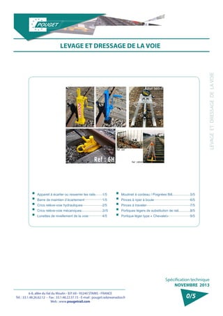 6-8, allée du Val du Moulin - B.P. 69 - 93240 STAINS - FRANCE 
Tél. : 33.1.48.26.62.12 - Fax : 33.1.48.22.37.15 - E-mail : pouget.rail@wanadoo.fr 
Web : www.pougetrail.com 
Spécification technique 
NOVEMBRE 2013 
LEVAGE ET DRESSAGE DE LA VOIE 
0/5 
LEVAGE ET DRESSAGE DE LA VOIE 
ƒƒAppareil à écarter ou resserrer les rails ƒƒBarre de maintien d’écartement ƒƒCrics relève-voie hydrauliques ƒƒCrics relève-voie mécaniques ƒƒLunettes de nivellement de la voie 
1/5 
1/5 
2/5 
3//5 
4/5 
ƒƒMoulinet à cordeau / Poignées Bill ƒƒPinces à riper à boule ƒƒPinces à traveler ƒƒPortiques légers de substitution de rail ƒƒPortique léger type « Chevalet» 
5/5 
6/5 
7/5 
8/5 
9/5 
 
