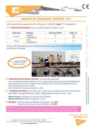 6-8, allée du Val du Moulin - B.P. 69 - 93240 STAINS - FRANCE 
Tél. : 33.1.48.26.62.12 - Fax : 33.1.48.22.37.15 - E-mail : pouget.rail@wanadoo.fr 
Web : www.pougetrail.com 
Spécifications données à titre d’information pouvant MACHINES DE TRAVAUX DE VOIES 
être techniquement modifiiées et améliorées. 
Spécification technique 
NOVEMBRE 2013 
Fabriqué en 
4/1 
Le Groupe de bourrage portatif à vibrations «POUGET» type VT-3 comprend : 
ˆˆ 1 GROUPE ELECTROGENE (essence ou diésel) triphasé 220/380 V - 50 Hz 
Carburant Marque Puissance (KVA) Poids (Kg) 
Essence HONDA 
LOMBARDINI 
67 
100 
106 
Diésel HATZ 
LOMBARDINI 6 112 
GROUPE DE BOURRAGE PORTATIF VT-3 
ˆˆ 4 BOURREUSES PORTATIVES «POUGET» à commande individuelle, 
avec coup de poing d’arrêt d’urgence, et 10 m. câble souple. Vibrations MULTI-DIRECTIONNELLES 
Puissance unitaire : 0,77 kW - Fréquence des vibrations 50 Hz - Disjoncteur différentiel 30 mA. 
Force vibratoire de la lame : 660 Kg 
Poids unitaire de la bourreuse complète : 32 Kg 
ˆˆ 1 ARMOIRE ELECTRIQUE avec rouleau 50 m. câble souple, comprenant 4 prises de branchement 
des battes + boutons Marche / Arrêt + Disjoncteur de circuit - Poids : 32 Kg 
Niveau sonore à l’opérateur en cours de travail : 90 dB(A) 
Niveau vibratoire pondéré aux poignées : 5 m/S² 
ˆˆ OPTIONS : Dispositif super-antivibratoire aux poignées - Réf. AV-2 
Brouette mono-roue de transport de batte - Réf. EMB 
IMPORTANT : Les lames vibrantes des bourreuses sont en acier à HAUTE LIMITE ELASTIQUE 
traitées avec pointes en acier rechargées (double rechargement dur), dureté garantie : HRC. 63/68 
Tous les groupes électrogènes 
sont montés sur 2 roues 
caoutchouc gonflables 
Divers outils électriques tels que meuleuses portatives, perceuses, visseuses etc. peuvent être 
branchés sur le Groupe. 
 