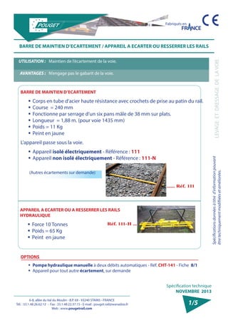 6-8, allée du Val du Moulin - B.P. 69 - 93240 STAINS - FRANCE 
Tél. : 33.1.48.26.62.12 - Fax : 33.1.48.22.37.15 - E-mail : pouget.rail@wanadoo.fr 
Web : www.pougetrail.com 
Spécifications données à titre d’information pouvant 
être techniquement modifiiées et améliorées. LEVAGE ET DRESSAGE DE LA VOIE 
Spécification technique 
NOVEMBRE 2013 
Fabriqués en 
1/5 
BARRE DE MAINTIEN D’ECARTEMENT / APPAREIL A ECARTER OU RESSERRER LES RAILS 
UTILISATION : Maintien de l’écartement de la voie. 
AVANTAGES : N’engage pas le gabarit de la voie. 
BARRE DE MAINTIEN D’ECARTEMENT 
ƒƒCorps en tube d’acier haute résistance avec crochets de prise au patin du rail. 
ƒƒCourse = 240 mm 
ƒƒ Fonctionne par serrage d’un six pans mâle de 38 mm sur plats. 
ƒƒ Longueur = 1,88 m. (pour voie 1435 mm) 
ƒƒ Poids = 11 Kg 
ƒƒ Peint en jaune 
L’appareil passe sous la voie. 
ƒƒAppareil isolé électriquement - Référence : 111 
ƒƒAppareil non isolé électriquement - Référence : 111-N 
OPTIONS 
ƒƒ Pompe hydraulique manuelle à deux débits automatiques - Réf. CHT-141 - Fiche 8/1 
ƒƒ Appareil pour tout autre écartement, sur demande 
(Autres écartements sur demande) 
APPAREIL A ECARTER OU A RESSERRER LES RAILS 
HYDRAULIQUE 
ƒƒ Force 10 Tonnes 
ƒƒ Poids = 65 Kg 
ƒƒ Peint en jaune 
 