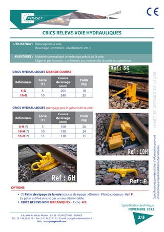 6-8, allée du Val du Moulin - B.P. 69 - 93240 STAINS - FRANCE 
Tél. : 33.1.48.26.62.12 - Fax : 33.1.48.22.37.15 - E-mail : pouget.rail@wanadoo.fr 
Web : www.pougetrail.com 
Spécification technique 
NOVEMBRE 2013 
Spécifications données à titre d’information pouvant 
être techniquement modifiiées et améliorées. 
LEVAGE ET DRESSAGE DE LA VOIE 
2/5 
CRICS RELEVE-VOIE HYDRAULIQUES 
UTILISATION : Relevage de la voie. 
(bourrage - entretien - nivellement, etc...) 
AVANTAGES : Matériels permettant un relevage précis de la voie. 
Léger et performant - conformes aux normes de sécurité européennes. 
CRICS HYDRAULIQUES GRANDE COURSE 
Références Force 
(T) 
Course 
de levage 
(mm) 
Poids 
(Kg) 
5-G 5 205 18 
10-G 10 240 25 
CRICS HYDRAULIQUES (n’engage pas le gabarit de la voie) 
Références Force 
(T) 
Course 
de levage 
(mm) 
Poids 
(Kg) 
6-H (*) 5 160 26 
10-H (*) 10 130 24 
15-H (*) 15 130 31 
OPTIONS 
ƒƒ (*) Patin de ripage de la voie (course de ripage : 40 mm) - Photo ci-dessus - Réf. P 
Le patin est fixé au cric par un axe démontable. 
ƒƒ CRICS RELEVE-VOIE MECANIQUES - Fiche 4/5 
 
