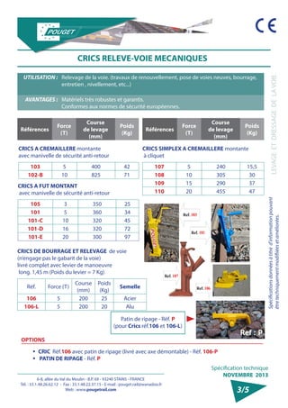 6-8, allée du Val du Moulin - B.P. 69 - 93240 STAINS - FRANCE 
Tél. : 33.1.48.26.62.12 - Fax : 33.1.48.22.37.15 - E-mail : pouget.rail@wanadoo.fr 
Web : www.pougetrail.com 
Spécifications données à titre d’information pouvant 
être techniquement modifiiées et améliorées. LEVAGE ET DRESSAGE DE LA VOIE 
Spécification technique 
NOVEMBRE 2013 
OPTIONS 
ƒƒ CRIC Réf.106 avec patin de ripage (livré avec axe démontable) - Réf. 106-P 
ƒƒ PATIN DE RIPAGE - Réf. P 
3/5 
CRICS RELEVE-VOIE MECANIQUES 
UTILISATION : Relevage de la voie. (travaux de renouvellement, pose de voies neuves, bourrage, 
entretien , nivellement, etc...) 
AVANTAGES : Matériels très robustes et garantis. 
Conformes aux normes de sécurité européennes. 
CRICS A CREMAILLERE montante 
avec manivelle de sécurité anti-retour 
103 5 400 42 
102-B 10 825 71 
CRICS SIMPLEX A CREMAILLERE montante 
à cliquet 
107 5 240 15,5 
108 10 305 30 
109 15 290 37 
110 20 455 47 
CRICS A FUT MONTANT 
avec manivelle de sécurité anti-retour 
105 3 350 25 
101 5 360 34 
101-C 10 320 45 
101-D 16 320 72 
101-E 20 300 97 
CRICS DE BOURRAGE ET RELEVAGE de voie 
(n’engage pas le gabarit de la voie) 
livré complet avec levier de manoeuvre 
long. 1,45 m (Poids du levier = 7 Kg) 
Réf. Force (T) Course 
(mm) 
Poids 
(Kg) Semelle 
106 5 200 25 Acier 
106-L 5 200 20 Alu 
Références Force 
(T) 
Course 
de levage 
(mm) 
Poids 
(Kg) Références Force 
(T) 
Course 
de levage 
(mm) 
Poids 
(Kg) 
Patin de ripage - Réf. P 
(pour Crics réf.106 et 106-L) 
 