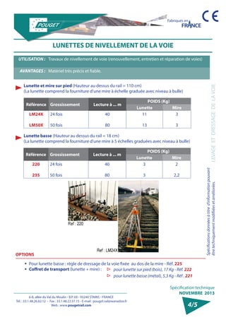 6-8, allée du Val du Moulin - B.P. 69 - 93240 STAINS - FRANCE 
Tél. : 33.1.48.26.62.12 - Fax : 33.1.48.22.37.15 - E-mail : pouget.rail@wanadoo.fr 
Web : www.pougetrail.com 
Fabriqués en 
Spécification technique 
NOVEMBRE 2013 
Spécifications données à titre d’information pouvant 
être techniquement modifiiées et améliorées. 
LEVAGE ET DRESSAGE DE LA VOIE 
4/5 
LUNETTES DE NIVELLEMENT DE LA VOIE 
UTILISATION : Travaux de nivellement de voie (renouvellement, entretien et réparation de voies) 
AVANTAGES : Matériel très précis et fiable. 
Référence Grossissement Lecture à ... m 
POIDS (Kg) 
Lunette Mire 
LM24X 
LM50X 
24 fois 
50 fois 
40 
80 
11 
13 
3 
3 
Lunette et mire sur pied (Hauteur au dessus du rail = 110 cm) 
(La lunette comprend la fourniture d’une mire à échelle graduée avec niveau à bulle) 
Lunette basse (Hauteur au dessus du rail = 18 cm) 
(La lunette comprend la fourniture d’une mire à 5 échelles graduées avec niveau à bulle) 
Référence Grossissement Lecture à ... m 
POIDS (Kg) 
Lunette Mire 
220 
235 
24 fois 
50 fois 
40 
80 
3 
3 
2 
2,2 
OPTIONS 
ƒƒ Pour lunette basse : règle de dressage de la voie fixée au dos de la mire - Réf. 225 
ƒƒ Coffret de transport (lunette + mire) : ▷▷ pour lunette sur pied (bois), 17 Kg - Réf. 222 
▷▷ pour lunette basse (métal), 5,3 Kg - Réf . 221 
 