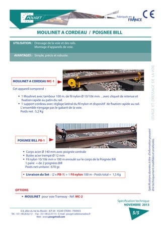 6-8, allée du Val du Moulin - B.P. 69 - 93240 STAINS - FRANCE 
Tél. : 33.1.48.26.62.12 - Fax : 33.1.48.22.37.15 - E-mail : pouget.rail@wanadoo.fr 
Web : www.pougetrail.com 
Spécification technique 
NOVEMBRE 2013 
Fabriqués en 
LEVAGE ET DRESSAGE DE LA VOIE 
Spécifications données à titre d’information pouvant 
être techniquement modifiiées et améliorées. 
5/5 
UTILISATION : Dressage de la voie et des rails. 
Montage d’appareils de voie. 
AVANTAGES : Simple, précis et robuste. 
MOULINET A CORDEAU / POIGNEE BILL 
MOULINET A CORDEAU MC-1 
Cet appareil comprend : 
ƒƒ 1 Moulinet avec tambour 100 m. de fil nylon Ø 10/10è mm. , avec cliquet de retenue et 
fixation rapide au patin du rail. 
ƒƒ 1 support cordeau avec réglage latéral du fil nylon et dispositif de fixation rapide au rail. 
L’ ensemble n’engage pas le gabarit de la voie. 
Poids net : 5,2 Kg 
POIGNEE BILL PB-1 
ƒƒ Corps acier Ø 140 mm avec poignée centrale 
ƒƒ Butée acier trempé Ø 12 mm 
ƒƒ Fil nylon 10/10è mm x 100 m enroulé sur le corps de la Poignée Bill. 
1 paire = de 2 poignées Bill 
Poids net unitaire : 670 gr. 
ƒƒ Livraison du Set : (2 x PB-1) + 1 Fil nylon 100 m - Poids total = 1,5 Kg 
OPTIONS 
ƒƒ MOULINET pour voie Tramway - Réf. MC-2 
 