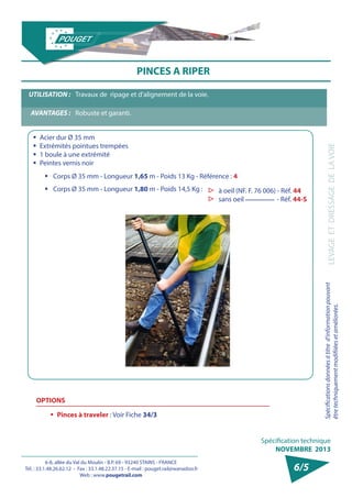 6-8, allée du Val du Moulin - B.P. 69 - 93240 STAINS - FRANCE 
Tél. : 33.1.48.26.62.12 - Fax : 33.1.48.22.37.15 - E-mail : pouget.rail@wanadoo.fr 
Web : www.pougetrail.com 
Spécification technique 
NOVEMBRE 2013 
Spécifications données à titre d’information pouvant 
être techniquement modifiiées et améliorées. LEVAGE ET DRESSAGE DE LA VOIE 
6/5 
PINCES A RIPER 
ƒƒ Acier dur Ø 35 mm 
ƒƒ Extrémités pointues trempées 
ƒƒ 1 boule à une extrémité 
ƒƒ Peintes vernis noir 
UTILISATION : Travaux de ripage et d’alignement de la voie. 
AVANTAGES : Robuste et garanti. 
ƒƒ Corps Ø 35 mm - Longueur 1,65 m - Poids 13 Kg - Référence : 4 
ƒƒ Corps Ø 35 mm - Longueur 1,80 m - Poids 14,5 Kg : ▷▷ à oeil (NF. F. 76 006) - Réf. 44 
▷▷ sans oeil - Réf. 44-S 
OPTIONS 
ƒƒ Pinces à traveler : Voir Fiche 34/3 
 