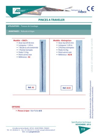 6-8, allée du Val du Moulin - B.P. 69 - 93240 STAINS - FRANCE 
Tél. : 33.1.48.26.62.12 - Fax : 33.1.48.22.37.15 - E-mail : pouget.rail@wanadoo.fr 
Web : www.pougetrail.com 
Spécification technique 
NOVEMBRE 2013 
Fabriqués en 
LEVAGE ET DRESSAGE DE LA VOIE 
Spécifications données à titre d’information pouvant 
être techniquement modifiiées et améliorées. 
7/5 
PINCES A TRAVELER 
UTILISATION : Travaux de travelage. 
AVANTAGES : Robuste et léger. 
OPTIONS 
ƒƒ Pinces à riper : Voir Fiche 6/5 
Modèle «Entreprise» 
ƒƒ Acier dur Ø 25 mm 
ƒƒ Longueur 1,20 m 
ƒƒ 2 Pointes trempées 
ƒƒ Poids 4,5 Kg 
ƒƒ Peint vernis noir 
ƒƒ Référence : 42-B 
Modèle « SNCF» 
ƒƒ Acier dur Ø 30 mm 
ƒƒ Longueur 1,50 m 
ƒƒ 1 Boule à une extrémité 
ƒƒ 1 Pointe trempée 
ƒƒ Poids 7,3 Kg 
ƒƒ Peint vernis noir 
ƒƒ Référence : 42 
Réf. 42 Réf. 42-B 
 