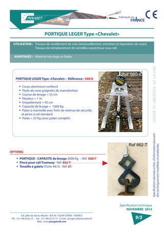 6-8, allée du Val du Moulin - B.P. 69 - 93240 STAINS - FRANCE 
Tél. : 33.1.48.26.62.12 - Fax : 33.1.48.22.37.15 - E-mail : pouget.rail@wanadoo.fr 
Web : www.pougetrail.com 
Spécification technique 
NOVEMBRE 2013 
Fabriqués en 
Spécifications données à titre d’information pouvant 
être techniquement modifiiées et améliorées. 
LEVAGE ET DRESSAGE DE LA VOIE 
9/5 
PORTIQUE LEGER Type «Chevalet» 
UTILISATION : Travaux de nivellement de voie (renouvellement, entretien et réparation de voies) 
Travaux de remplacement de semelles caoutchouc sous rail. 
AVANTAGES : Matériel très léger et fiable. 
ƒƒ Corps aluminium renforcé 
ƒƒ Pieds alu avec poignées de manutention 
ƒƒ Course de levage = 55 cm 
ƒƒ Hauteur = 1 m 
ƒƒ Empattement = 45 cm 
ƒƒ Capacité de levage = 1000 Kg 
ƒƒ Palan à manivelle avec frein de retenue de sécurité, 
et pince à rail standard 
ƒƒ Poids = 23 Kg (avec palan complet) 
PORTIQUE LEGER Type «Chevalet» - Référence : 560/6 
OPTIONS 
ƒƒ PORTIQUE - CAPACITE de levage 2000 Kg - Réf. 560/7 
ƒƒ Pince pour rail Tramway - Réf. 662-T 
ƒƒ Tenaille à galets (Fiche 44/3) - Réf. 61 
 