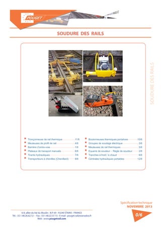 6-8, allée du Val du Moulin - B.P. 69 - 93240 STAINS - FRANCE 
Tél. : 33.1.48.26.62.12 - Fax : 33.1.48.22.37.15 - E-mail : pouget.rail@wanadoo.fr 
Web : www.pougetrail.com 
Spécification technique 
NOVEMBRE 2013 
SOUDURE DES RAILS 
0/6 
SOUDURE DES RAILS 
ƒƒTronçonneuse de rail thermique ƒƒMeuleuses de profil de rail ƒƒBarrière d’entre-voie ƒƒPlateaux de transport manuels ƒƒTirants hydrauliques ƒƒTransporteurs à chenilles (Chenillard) 
11/6 
4/6 
1/6 
6/6 
7/6 
9/6 
ƒƒBoulonneuses thermiques portatives ƒƒGroupes de soudage électrique ƒƒMeuleuses de rail thermiques ƒƒEquerre de soudeur - Règle de soudeur ƒƒTranches à froid / à chaud ƒƒCentrales hydrauliques portables 
10/6 
3/6 
5/6 
2/6 
8/6 
12/6 
 
