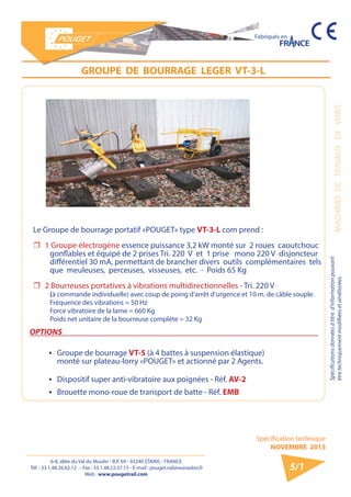 6-8, allée du Val du Moulin - B.P. 69 - 93240 STAINS - FRANCE 
Tél. : 33.1.48.26.62.12 - Fax : 33.1.48.22.37.15 - E-mail : pouget.rail@wanadoo.fr 
Web : www.pougetrail.com 
MACHINES DE TRAVAUX DE VOIES 
Spécifications données à titre d’information pouvant 
être techniquement modifiiées et améliorées. 
Spécification technique 
NOVEMBRE 2013 
Fabriqués en 
GROUPE DE BOURRAGE LEGER VT-3-L 
Le Groupe de bourrage portatif «POUGET» type VT-3-L com prend : 
ˆˆ 1 Groupe électrogène essence puissance 3,2 kW monté sur 2 roues caoutchouc 
gonflables et équipé de 2 prises Tri. 220 V et 1 prise mono 220 V disjoncteur 
différentiel 30 mA, permettant de brancher divers outils complémentaires tels 
que meuleuses, perceuses, visseuses, etc. - Poids 65 Kg 
ˆˆ 2 Bourreuses portatives à vibrations multidirectionnelles - Tri. 220 V 
(à commande individuelle) avec coup de poing d’arrêt d’urgence et 10 m. de câble souple. 
Fréquence des vibrations = 50 Hz 
Force vibratoire de la lame = 660 Kg 
Poids net unitaire de la bourreuse complète = 32 Kg 
OPTIONS 
ƒƒ Groupe de bourrage VT-5 (à 4 battes à suspension élastique) 
monté sur plateau-lorry «POUGET» et actionné par 2 Agents. 
ƒƒ Dispositif super anti-vibratoire aux poignées - Réf. AV-2 
ƒƒ Brouette mono-roue de transport de batte - Réf. EMB 
5/1 
 