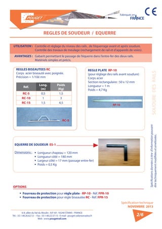 6-8, allée du Val du Moulin - B.P. 69 - 93240 STAINS - FRANCE 
Tél. : 33.1.48.26.62.12 - Fax : 33.1.48.22.37.15 - E-mail : pouget.rail@wanadoo.fr 
Web : www.pougetrail.com 
Spécifications données à titre d’information pouvant 
être techniquement modifiiées et améliorées. 
Spécification technique 
NOVEMBRE 2013 
Fabriqués en 
SOUDURE DES RAILS 
2/6 
REGLES DE SOUDEUR / EQUERRE 
UTILISATION : Contrôle et réglage du niveau des rails , de l’équerrage avant et après soudure. 
Contrôle des travaux de meulage (rechargement de rail et d’appareils de voies). 
AVANTAGES : Gabarit permettant le passage de l’équerre dans l’entre-fer des deux rails. 
Matériels simples et précis. 
EQUERRE DE SOUDEUR ES-1 
Dimensions : ƒƒ Longueur chapeau = 120 mm 
ƒƒ Longueur côté = 180 mm 
ƒƒ Largeur côté = 17 mm (passage entre-fer) 
ƒƒ Poids = 0,5 Kg 
REGLES BISEAUTEES RC 
Corps acier biseauté avec poignée. 
Précision = 1/10è mm 
Réf. Long. 
(m) 
Poids 
(Kg) 
RC-5 0,5 1,5 
RC-10 1 3 
RC-15 1,5 4,5 
REGLE PLATE RP-10 
(pour réglage des rails avant soudure) 
Corps acier 
Section rectangulaire : 50 x 12 mm 
Longueur = 1 m 
Poids = 4,7 Kg 
OPTIONS 
ƒƒ Fourreau de protection pour règle plate - RP-10 - Réf. FPR-10 
ƒƒ Fourreau de protection pour règle biseautée RC - Réf. FPR-15 
RP-10 
RC-5 
 