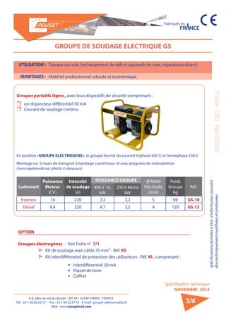 6-8, allée du Val du Moulin - B.P. 69 - 93240 STAINS - FRANCE 
Tél. : 33.1.48.26.62.12 - Fax : 33.1.48.22.37.15 - E-mail : pouget.rail@wanadoo.fr 
Web : www.pougetrail.com 
Spécifications données à titre d’information pouvant 
être techniquement modifiiées et améliorées. 
Spécification technique 
NOVEMBRE 2013 
Fabriqués en 
SOUDURE DES RAILS 
3/6 
UTILISATION : Travaux sur voie (rechargement de rails et appareils de voie, réparations divers) 
AVANTAGES : Matériel professionnel robuste et économique. 
GROUPE DE SOUDAGE ELECTRIQUE GS 
Groupes portatifs légers , avec tous dispositifs de sécurité comprenant : 
ˆˆ un disjoncteur différentiel 30 mA 
ˆˆ Courant de soudage continu 
En position «GROUPE ELECTROGENE», le groupe fournit du courant triphasé 400 V, et monophase 230 V. 
Montage sur 2 roues de transport à bandage caoutchouc et avec poignées de manutention. 
(non représenté sur photo ci-dessous) 
Carburant 
Puissance 
Moteur 
(CV) 
Intensité 
de soudage 
(A) 
PUISSANCE GROUPE Ø MAXI 
Electrode 
(mm) 
Poids 
Groupe 
Kg 
400 V tri. Réf. 
kW 
230 V Mono 
kW 
Essence 14 220 7,2 3,2 5 98 GS.10 
Diésel 9,4 220 4,7 3,5 4 120 GS.12 
OPTION 
Groupes électrogènes - Voir Fiche n° 7/1 
▷▷ Kit de soudage avec câble 35 mm² - Réf. KS 
▷▷ Kit Interdifférentiel de protection des utilisateurs - Réf. KI , comprenant : 
ƒƒ Interdifferentiel 30 mA 
ƒƒ Piquet de terre 
ƒƒ Coffret 
 