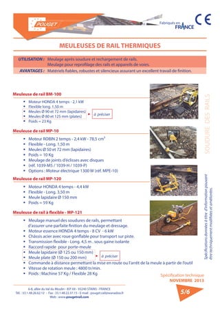 6-8, allée du Val du Moulin - B.P. 69 - 93240 STAINS - FRANCE 
Tél. : 33.1.48.26.62.12 - Fax : 33.1.48.22.37.15 - E-mail : pouget.rail@wanadoo.fr 
Web : www.pougetrail.com 
Spécifications données à titre d’information pouvant 
être techniquement modifiiées et améliorées. 
Spécification technique 
NOVEMBRE 2013 
Fabriqués en 
SOUDURE DES RAILS 
5/6 
MEULEUSES DE RAIL THERMIQUES 
UTILISATION : Meulage après soudure et rechargement de rails. 
Meulage pour reprofilage des rails et appareils de voies. 
AVANTAGES : Matériels fiables, robustes et silencieux assurant un excellent travail de finition. 
Meuleuse de rail BM-100 
ƒƒ Moteur HONDA 4 temps - 2,1 kW 
ƒƒ Flexible long. 1,50 m 
ƒƒ Meules Ø 90 et 72 mm (lapidaires) 
ƒƒ Meules Ø 80 et 125 mm (plates) 
ƒƒ Poids = 23 Kg 
Meuleuse de rail MP-10 
ƒƒ Moteur ROBIN 2 temps - 2,4 kW - 78,5 cm³ 
ƒƒ Flexible - Long. 1,50 m 
ƒƒ Meules Ø 50 et 72 mm (lapidaires) 
ƒƒ Poids = 10 Kg 
ƒƒ Meulage de joints d’éclisses avec disques 
ƒƒ (réf. 1039-M5 / 1039-H / 1039-P) 
ƒƒ Options : Moteur électrique 1300 W (réf. MPE-10) 
Meuleuse de rail MP-120 
ƒƒ Moteur HONDA 4 temps - 4,4 kW 
ƒƒ Flexible - Long. 3,50 m 
ƒƒ Meule lapidaire Ø 150 mm 
ƒƒ Poids = 59 Kg 
Meuleuse de rail à flexible - MP-121 
ƒƒ Meulage manuel des soudures de rails, permettant 
d’assurer une parfaite finition du meulage et dressage. 
ƒƒ Moteur essence HONDA 4 temps - 8 CV - 6 kW 
ƒƒ Châssis acier avec roue gonflable pour transport sur piste. 
ƒƒ Transmission flexible - Long. 4,5 m . sous gaine isolante 
ƒƒ Raccord rapide pour porte-meule 
ƒƒ Meule lapidaire (Ø 125 ou 150 mm) 
ƒƒ Meule plate (Ø 150 ou 200 mm) 
ƒƒ Commande à distance permettant la mise en route ou l’arrêt de la meule à partir de l’outil 
ƒƒ Vitesse de rotation meule : 4800 tr/min. 
ƒƒ Poids : Machine 57 Kg / Flexible 28 Kg 
à préciser 
à préciser 
 