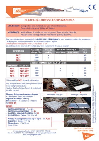6-8, allée du Val du Moulin - B.P. 69 - 93240 STAINS - FRANCE 
Tél. : 33.1.48.26.62.12 - Fax : 33.1.48.22.37.15 - E-mail : pouget.rail@wanadoo.fr 
Web : www.pougetrail.com 
Fabriqués en 
Spécifications données à titre d’information pouvant 
être techniquement modifiiées et améliorées. SOUDURE DES RAILS 
Spécification technique 
NOVEMBRE 2013 
6/6 
PLATEAUX-LORRYS LÉGERS MANUELS 
UTILISATION : Transport de tous matériels sur voie en courte distance. 
Capacité de charge de 500 Kg à 2 Tonnes. 
AVANTAGES : Matériel léger (tout alu), robuste et garanti. Toute sécurité d’emploi. 
Passage facile aux appareils de voie (Roues grand Ø 200 mm). 
Tous nos plateaux-lorrys sont équipés de DISPOSITIFS DE FREINAGE et les 4 roues sont isolées électriquement. 
Deux poignées latérales permettent leur manutention par 2 Agents. 
Dimensions standards (pour voie 1,44 m) : 175 x 75 cm 
Ces plateaux-lorrys peuvent être réalisés pour tous écartements de voie. (à préciser) 
REFERENCES Capacité de 
charge (Kg) 
Frein de 
parking 
FREIN AUTOMATIQUE Poids 
sur 2 roues sur 4 roues (Kg) 
PL1T 
PL2T 
PL5S 
500 
1000 
2000 
xx 
x 
48 
52 
63 
MODELES HOMOLOGUES PAR LA «SNCF» 
STANDARD Réf. LGV (*) 
500 
1000 
500 
1000 
xx 
xx 53 
57 
55 
59 
PL1S 
PL2S 
PL3S 
PL4S 
PL1S-LGV 
PL2S-LGV 
PL3S-LGV 
PL4S-LGV 
(*) Les modèles LGV , Nouvelle Génération 
sont autorisés à circuler sur les lignes LGV-SNCF 
et sur les lignes classiques. 
Hauteur du plancher au chemin de roulement 
du rail = 280 mm 
ƒƒ PLATEAUX MOTORISES - Fiche 4/4 
ƒƒ PLATEAU GRANDE LARGEUR - Réf. GL 
ƒƒ GALETS DE ROULEMENT LATERAL - Réf. GR 
ƒƒ ODOMETRE avec Plateau - Voir Fiche 6/7 
Plateaux de transport manuels doubles 
accouplés avec freins automatiques 
Capacité de charge : 2000 Kg 
Dimensions = 175 x 200 cm (2 x 100 cm) 
Réf. PL5S-GR 
Odomètre accouplé Freinage à tringlerie 
OPTION 
Plateau de transport manuel super-léger - Réf. PL6S 
Capacité de charge : 500 Kg 
Dimensions = 175 x 50 cm 
Poids : 25 Kg 
 