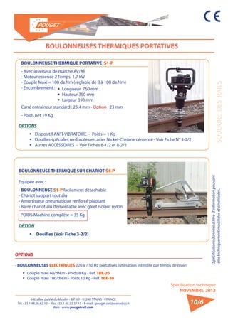 6-8, allée du Val du Moulin - B.P. 69 - 93240 STAINS - FRANCE 
Tél. : 33.1.48.26.62.12 - Fax : 33.1.48.22.37.15 - E-mail : pouget.rail@wanadoo.fr 
Web : www.pougetrail.com 
Spécifications données à titre d’information pouvant 
être techniquement modifiiées et améliorées. SOUDURE DES RAILS 
Spécification technique 
NOVEMBRE 2013 
10/6 
BOULONNEUSES THERMIQUES PORTATIVES 
BOULONNEUSE THERMIQUE PORTATIVE S1-P 
- Avec inverseur de marche AV/AR 
- Moteur essence 2 Temps 1,7 kW 
- Couple Maxi = 100 da.Nm (réglable de 0 à 100 da.Nm) 
- Encombrement : 
Carré entraîneur standard : 25,4 mm - Option : 23 mm 
- Poids net 19 Kg 
BOULONNEUSE THERMIQUE SUR CHARIOT S4-P 
Equipée avec : 
- BOULONNEUSE S1-P facilement détachable 
- Chariot support tout alu 
- Amortisseur pneumatique renforcé pivotant 
- Barre chariot alu démontable avec galet isolant nylon. 
POIDS Machine complète = 35 Kg 
OPTION 
ƒƒ Douilles (Voir Fiche 3-2/2) 
ƒƒ Longueur 760 mm 
ƒƒ Hauteur 350 mm 
ƒƒ Largeur 390 mm 
OPTIONS 
ƒƒ Dispositif ANTI-VIBRATOIRE - Poids = 1 Kg 
ƒƒ Douilles spéciales renforcées en acier Nickel-Chrôme cémenté - Voir Fiche N° 3-2/2 
ƒƒ Autres ACCESSOIRES - Voir Fiches 8-1/2 et 8-2/2 
OPTIONS 
- BOULONNEUSES ELECTRIQUES 220 V / 50 Hz portatives (utilisation interdite par temps de pluie) 
ƒƒ Couple maxi 60/dN.m - Poids 8 Kg - Réf. TBE-20 
ƒƒ Couple maxi 100/dN.m - Poids 10 Kg - Réf. TBE-30 
 