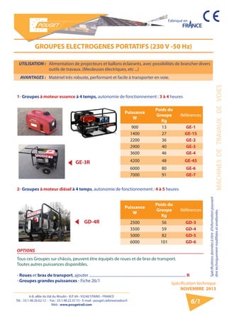 6-8, allée du Val du Moulin - B.P. 69 - 93240 STAINS - FRANCE 
Tél. : 33.1.48.26.62.12 - Fax : 33.1.48.22.37.15 - E-mail : pouget.rail@wanadoo.fr 
Web : www.pougetrail.com 
Spécification technique 
NOVEMBRE 2013 
Fabriqué en 
Spécifications données à titre d’information pouvant 
être techniquement modifiiées et améliorées. MACHINES DE TRAVAUX DE VOIES 
6/1 
UTILISATION : Alimentation de projecteurs et ballons éclairants, avec possibilités de brancher divers 
outils de travaux. (Meuleuses électriques, etc ...) 
AVANTAGES : Matériel très robuste, performant et facile à transporter en voie. 
GROUPES ELECTROGENES PORTATIFS (230 V -50 Hz) 
Puissance 
W 
Poids du 
Groupe 
Kg 
Références 
900 13 GE-1 
1400 27 GE-15 
2200 36 GE-2 
2900 40 GE-3 
3600 46 GE-4 
4200 48 GE-45 
6000 80 GE-6 
7000 91 GE-7 
1- Groupes à moteur essence à 4 temps, autonomie de fonctionnement : 3 à 4 heures 
2- Groupes à moteur diésel à 4 temps, autonomie de fonctionnement : 4 à 5 heures 
Puissance 
W 
Poids du 
Groupe 
Kg 
Références 
2500 56 GD-3 
3500 59 GD-4 
5000 82 GD-5 
6000 101 GD-6 
OPTIONS 
Tous ces Groupes sur châssis, peuvent être équipés de roues et de bras de transport. 
Toutes autres puissances disponibles. 
- Roues et bras de transport, ajouter ...................................................................................................... R 
- Groupes grandes puissances - Fiche 26/1 
GE-3R 
GD-4R 
 