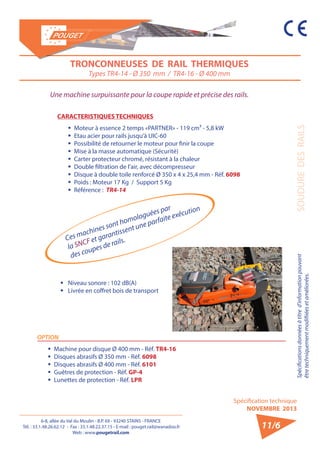 6-8, allée du Val du Moulin - B.P. 69 - 93240 STAINS - FRANCE 
Tél. : 33.1.48.26.62.12 - Fax : 33.1.48.22.37.15 - E-mail : pouget.rail@wanadoo.fr 
Web : www.pougetrail.com 
Spécifications données à titre d’information pouvant 
être techniquement modifiiées et améliorées. 
Spécification technique 
NOVEMBRE 2013 
SOUDURE DES RAILS 
TRONCONNEUSES DE RAIL THERMIQUES 
Types TR4-14 - Ø 350 mm / TR4-16 - Ø 400 mm 
Ces machines sont homologuées par 
la SNCF et garantissent une parfaite exécution 
des coupes de rails. 
Une machine surpuissante pour la coupe rapide et précise des rails. 
CARACTERISTIQUES TECHNIQUES 
ƒƒ Moteur à essence 2 temps «PARTNER» - 119 cm³ - 5,8 kW 
ƒƒ Etau acier pour rails jusqu’à UIC-60 
ƒƒ Possibilité de retourner le moteur pour finir la coupe 
ƒƒ Mise à la masse automatique (Sécurité) 
ƒƒ Carter protecteur chromé, résistant à la chaleur 
ƒƒ Double filtration de l’air, avec décompresseur 
ƒƒ Disque à double toile renforcé Ø 350 x 4 x 25,4 mm - Réf. 6098 
ƒƒ Poids : Moteur 17 Kg / Support 5 Kg 
ƒƒ Référence : TR4-14 
ƒƒ Niveau sonore : 102 dB(A) 
ƒƒ Livrée en coffret bois de transport 
OPTION 
ƒƒ Machine pour disque Ø 400 mm - Réf. TR4-16 
ƒƒ Disques abrasifs Ø 350 mm - Réf. 6098 
ƒƒ Disques abrasifs Ø 400 mm - Réf. 6101 
ƒƒ Guêtres de protection - Réf. GP-4 
ƒƒ Lunettes de protection - Réf. LPR 
11/6 
 