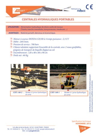 6-8, allée du Val du Moulin - B.P. 69 - 93240 STAINS - FRANCE 
Tél. : 33.1.48.26.62.12 - Fax : 33.1.48.22.37.15 - E-mail : pouget.rail@wanadoo.fr 
Web : www.pougetrail.com 
Spécifications données à titre d’information pouvant 
être techniquement modifiiées et améliorées. 
Spécification technique 
NOVEMBRE 2013 
Fabriqués en 
SOUDURE DES RAILS 
12/6 
CENTRALES HYDRAULIQUES PORTABLES 
ˆˆ Moteur à essence HONDA GX100 à 4 temps puissance : 2,3 CV 
ˆˆ Débit : 240 l/min. 
ˆˆ Pression de service : 700 bars 
ˆˆ Châssis tubulaire supportant l’ensemble de la centrale, avec 2 roues gonflables, 
poignées de transport de béquille d’appui au sol. 
ˆˆ Encombrement : 120 x 80 x 80 x 90 cm 
ˆˆ Poids net : 60 Kg 
CHT-140-2 : Modèle à 2 prises hydrauliques 
de sortie 
CHT-140-1 : Modèle à 1 prise hydraulique 
de sortie 
UTILISATION : Alimentation hydraulique de divers outils de travaux 
(Tirants, tranche masselotte, tronçonneuses, meuleuses ...) 
AVANTAGES : Matériel portatif, silencieux et économique. 
 