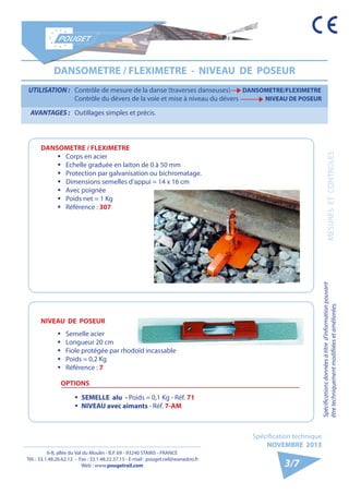 6-8, allée du Val du Moulin - B.P. 69 - 93240 STAINS - FRANCE 
Tél. : 33.1.48.26.62.12 - Fax : 33.1.48.22.37.15 - E-mail : pouget.rail@wanadoo.fr 
Web : www.pougetrail.com 
Spécification technique 
NOVEMBRE 2013 
Spécifications données à titre d’information pouvant 
être techniquement modifiiées et améliorées. MESURES ET CONTROLES 
3/7 
DANSOMETRE / FLEXIMETRE - NIVEAU DE POSEUR 
UTILISATION : Contrôle de mesure de la danse (traverses danseuses) DANSOMETRE/FLEXIMETRE 
Contrôle du dévers de la voie et mise à niveau du dévers NIVEAU DE POSEUR 
AVANTAGES : Outillages simples et précis. 
DANSOMETRE / FLEXIMETRE 
ƒƒ Corps en acier 
ƒƒ Echelle graduée en laiton de 0 à 50 mm 
ƒƒ Protection par galvanisation ou bichromatage. 
ƒƒ Dimensions semelles d’appui = 14 x 16 cm 
ƒƒ Avec poignée 
ƒƒ Poids net = 1 Kg 
ƒƒ Référence : 307 
NIVEAU DE POSEUR 
ƒƒ Semelle acier 
ƒƒ Longueur 20 cm 
ƒƒ Fiole protégée par rhodoïd incassable 
ƒƒ Poids = 0,2 Kg 
ƒƒ Référence : 7 
OPTIONS 
ƒƒ SEMELLE alu - Poids = 0,1 Kg - Réf. 71 
ƒƒ NIVEAU avec aimants - Réf. 7-AM 
 