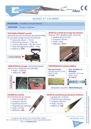 6-8, allée du Val du Moulin - B.P. 69 - 93240 STAINS - FRANCE 
Tél. : 33.1.48.26.62.12 - Fax : 33.1.48.22.37.15 - E-mail : pouget.rail@wanadoo.fr 
Web : www.pougetrail.com 
MESURES ET CONTROLES 
Fabriqués en 
Spécifications données à titre d’information pouvant 
être techniquement modifiiées et améliorées. 
Spécification technique 
NOVEMBRE 2013 
4/7 
JAUGES ET CALIBRES 
UTILISATION : Contrôles et mesures diverses. 
AVANTAGES : Simples et robustes. 
JAUGE de contrôle de serrage des attaches 
élastique «RN» - Modèle coudé - Acier Inox 
ƒƒ graduée de 0,3 à 5 mm 
ƒƒ Longueur 150 mm 
ƒƒ Poids = 60 gr. 
ƒƒ Référence : 579-1 
CALIBRE de contrôle 
d’entrebaillement des aiguilles 
ƒƒ Cales de 5/6/8 mm 
ƒƒ Longueur 140 mm 
ƒƒ Ouverture 20,5 mm 
ƒƒ Protection par cadmiage 
ƒƒ Poids = 0,17 Kg 
ƒƒ Référence : 585 
INDICATEUR de serrage automatique gradué CONTROLEURS d’ attaches NABLA 
de 0 à 5 mm - Protection par cadmiage 
ƒƒ Poids = 0,260 Kg 
ƒƒ Référence : CNA 
TEST NABLA POUGET portatif 
permet de mesurer la courbure de l’attache Nabla 
en voie après serrage (Lecture instantanée). 
ƒƒ Course de mesure = 10 mm 
ƒƒ Précision de mesure = 1/10è mm 
ƒƒ Livré en coffret bois = 30 x 30 x 10 cm 
ƒƒ Poids de l’appareil en coffret = 4 Kg 
ƒƒ Référence : PTN 
Désignation courante : «Boîte-Boîte pas» 
Lecture directe 
Lecture directe 
Pour pose neuve : 
(serrage normal 1,5 mm) 
Poids : 0,3 Kg 
Réf. G3P 
Pour entretien et 
libération : 
(contrôles 1 et 2 mm) 
Poids : 63 gr. 
Réf. G3P-A 
JAUGE de contrôle du jeu des joints d’éclisses 
ƒƒ graduée de 1 à 20 mm 
ƒƒ Protection par cadmiage 
ƒƒ Longueur 230 mm 
ƒƒ Poids = 0,25 Kg 
ƒƒ Référence : 580 
 