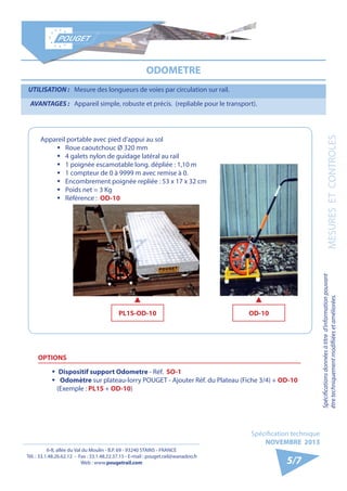 6-8, allée du Val du Moulin - B.P. 69 - 93240 STAINS - FRANCE 
Tél. : 33.1.48.26.62.12 - Fax : 33.1.48.22.37.15 - E-mail : pouget.rail@wanadoo.fr 
Web : www.pougetrail.com 
Spécification technique 
NOVEMBRE 2013 
Spécifications données à titre d’information pouvant 
être techniquement modifiiées et améliorées. MESURES ET CONTROLES 
5/7 
ODOMETRE 
UTILISATION : Mesure des longueurs de voies par circulation sur rail. 
AVANTAGES : Appareil simple, robuste et précis. (repliable pour le transport). 
Appareil portable avec pied d’appui au sol 
ƒƒ Roue caoutchouc Ø 320 mm 
ƒƒ 4 galets nylon de guidage latéral au rail 
ƒƒ 1 poignée escamotable long. dépliée : 1,10 m 
ƒƒ 1 compteur de 0 à 9999 m avec remise à 0. 
ƒƒ Encombrement poignée repliée : 53 x 17 x 32 cm 
ƒƒ Poids net = 3 Kg 
ƒƒ Référence : OD-10 
OPTIONS 
ƒƒ Dispositif support Odometre - Réf. SO-1 
ƒƒ Odomètre sur plateau-lorry POUGET - Ajouter Réf. du Plateau (Fiche 3/4) + OD-10 
(Exemple : PL1S + OD-10) 
PL1S-OD-10 OD-10 
 