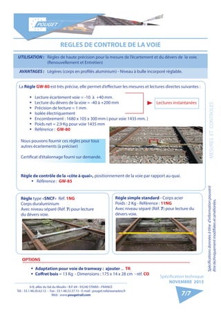 6-8, allée du Val du Moulin - B.P. 69 - 93240 STAINS - FRANCE 
Tél. : 33.1.48.26.62.12 - Fax : 33.1.48.22.37.15 - E-mail : pouget.rail@wanadoo.fr 
Web : www.pougetrail.com 
Spécification technique 
NOVEMBRE 2013 
Spécifications données à titre d’information pouvant 
être techniquement modifiiées et améliorées. MESURES ET CONTROLES 
7/7 
REGLES DE CONTROLE DE LA VOIE 
UTILISATION : Règles de haute précision pour la mesure de l’écartement et du dévers de la voie. 
(Renouvellement et Entretien) 
AVANTAGES : Légères (corps en profilés aluminium) - Niveau à bulle incorporé réglable. 
La Règle GW-80 est très précise, elle permet d’effectuer les mesures et lectures directes suivantes : 
ƒƒ Lecture écartement voie = -10 à +40 mm. 
ƒƒ Lecture du dévers de la voie = -40 à +200 mm 
ƒƒ Précision de lecture = 1 mm 
ƒƒ Isolée électriquement 
ƒƒ Encombrement : 1680 x 105 x 300 mm ( pour voie 1435 mm. ) 
ƒƒ Poids net = 2,9 Kg pour voie 1435 mm 
ƒƒ Référence : GW-80 
Lectures instantanées 
Règle de contrôle de la «côte à quai», positionnement de la voie par rapport au quai. 
ƒƒ Référence : GW-85 
OPTIONS 
ƒƒ Adaptation pour voie de tramway : ajouter ... TR 
ƒƒ Coffret bois = 13 Kg - Dimensions : 175 x 14 x 28 cm - réf. CO 
Règle type «SNCF» Réf. 1NG 
Corps duraluminium 
Avec niveau séparé (Réf. 7) pour lecture 
du dévers voie. 
Règle simple standard - Corps acier 
Poids : 2 Kg - Référence : 11NG 
Avec niveau séparé (Réf. 7) pour lecture du 
dévers voie. 
Nous pouvons fournir ces règles pour tous 
autres écartements (à préciser) 
Certificat d’étalonnage fourni sur demande. 
 