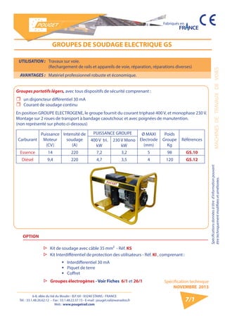 6-8, allée du Val du Moulin - B.P. 69 - 93240 STAINS - FRANCE 
Tél. : 33.1.48.26.62.12 - Fax : 33.1.48.22.37.15 - E-mail : pouget.rail@wanadoo.fr 
Web : www.pougetrail.com 
MACHINES DE TRAVAUX DE VOIES 
Spécifications données à titre d’information pouvant 
être techniquement modifiiées et améliorées. 
Spécification technique 
NOVEMBRE 2013 
Fabriqués en 
7/1 
GROUPES DE SOUDAGE ELECTRIQUE GS 
UTILISATION : Travaux sur voie. 
(Rechargement de rails et appareils de voie, réparation, réparations diverses) 
AVANTAGES : Matériel professionnel robuste et économique. 
Groupes portatifs légers, avec tous dispositifs de sécurité comprenant : 
ˆˆ un disjoncteur différentiel 30 mA 
ˆˆ Courant de soudage continu 
En position GROUPE ELECTROGENE, le groupe fournit du courant triphasé 400 V, et monophase 230 V. 
Montage sur 2 roues de transport à bandage caoutchouc et avec poignées de manutention. 
(non représenté sur photo ci-dessous) 
Carburant 
Puissance 
Moteur 
(CV) 
Intensité de 
soudage 
(A) 
PUISSANCE GROUPE Ø MAXI 
Electrode 
(mm) 
Poids 
Groupe 
Kg 
400 V tri. Références 
kW 
230 V Mono 
kW 
Essence 14 220 7,2 3,2 5 98 GS.10 
Diésel 9,4 220 4,7 3,5 4 120 GS.12 
OPTION 
▷▷ Kit de soudage avec câble 35 mm² - Réf. KS 
▷▷ Kit Interdifférentiel de protection des utilisateurs - Réf. KI , comprenant : 
ƒƒ Interdifferentiel 30 mA 
ƒƒ Piquet de terre 
ƒƒ Coffret 
▷▷ Groupes électrogènes - Voir Fiches 6/1 et 26/1 
 