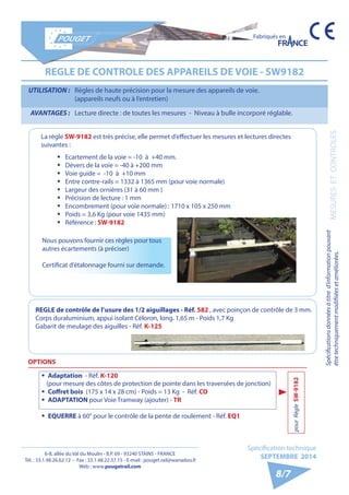 6-8, allée du Val du Moulin - B.P. 69 - 93240 STAINS - FRANCE 
Tél. : 33.1.48.26.62.12 - Fax : 33.1.48.22.37.15 - E-mail : pouget.rail@wanadoo.fr 
Web : www.pougetrail.com 
Spécifications données à titre d’information pouvant 
être techniquement modifiiées et améliorées. MESURES ET CONTROLES 
Fabriqués en 
Spécification technique 
SEPTEMBRE 2014 
8/7 
REGLE DE CONTROLE DES APPAREILS DE VOIE - SW9182 
UTILISATION : Règles de haute précision pour la mesure des appareils de voie. 
(appareils neufs ou à l’entretien) 
AVANTAGES : Lecture directe : de toutes les mesures - Niveau à bulle incorporé réglable. 
La règle SW-9182 est très précise, elle permet d’effectuer les mesures et lectures directes 
suivantes : 
ƒƒ Ecartement de la voie = -10 à +40 mm. 
ƒƒ Dévers de la voie = -40 à +200 mm 
ƒƒ Voie guide = -10 à +10 mm 
ƒƒ Entre contre-rails = 1332 à 1365 mm (pour voie normale) 
ƒƒ Largeur des ornières (31 à 60 mm ) 
ƒƒ Précision de lecture : 1 mm 
ƒƒ Encombrement (pour voie normale) : 1710 x 105 x 250 mm 
ƒƒ Poids = 3,6 Kg (pour voie 1435 mm) 
ƒƒ Référence : SW-9182 
OPTIONS 
ƒƒ Adaptation - Réf. K-120 
(pour mesure des côtes de protection de pointe dans les traversées de jonction) 
ƒƒ Coffret bois (175 x 14 x 28 cm) - Poids = 13 Kg - Réf. CO 
ƒƒ ADAPTATION pour Voie Tramway (ajouter) - TR 
ƒƒ EQUERRE à 60° pour le contrôle de la pente de roulement - Réf. EQ1 
REGLE de contrôle de l’usure des 1/2 aiguillages - Réf. 582 , avec poinçon de contrôle de 3 mm. 
Corps duraluminium, appui isolant Céloron, long. 1,65 m - Poids 1,7 Kg 
Gabarit de meulage des aiguilles - Réf. K-125 
Nous pouvons fournir ces règles pour tous 
autres écartements (à préciser) 
Certificat d’étalonnage fourni sur demande. 
pour Règle SW-9182 
 