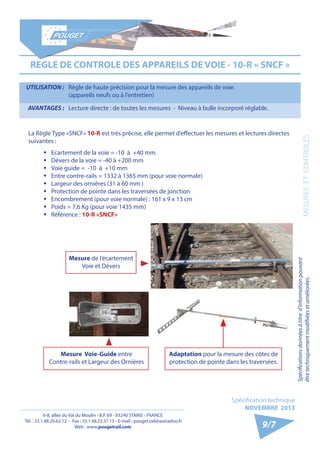 6-8, allée du Val du Moulin - B.P. 69 - 93240 STAINS - FRANCE 
Tél. : 33.1.48.26.62.12 - Fax : 33.1.48.22.37.15 - E-mail : pouget.rail@wanadoo.fr 
Web : www.pougetrail.com 
Spécification technique 
NOVEMBRE 2013 
MESURES ET CONTROLES 
9/7 
REGLE DE CONTROLE DES APPAREILS DE VOIE - 10-R « SNCF » 
La Règle Type «SNCF» 10-R est très précise, elle permet d’effectuer les mesures et lectures directes 
suivantes : 
ƒƒ Ecartement de la voie = -10 à +40 mm. 
ƒƒ Dévers de la voie = -40 à +200 mm 
ƒƒ Voie guide = -10 à +10 mm 
ƒƒ Entre contre-rails = 1332 à 1365 mm (pour voie normale) 
ƒƒ Largeur des ornières (31 à 60 mm ) 
ƒƒ Protection de pointe dans les traversées de jonction 
ƒƒ Encombrement (pour voie normale) : 161 x 9 x 13 cm 
ƒƒ Poids = 7,6 Kg (pour voie 1435 mm) 
ƒƒ Référence : 10-R «SNCF» 
UTILISATION : Règle de haute précision pour la mesure des appareils de voie. 
(appareils neufs ou à l’entretien) 
AVANTAGES : Lecture directe : de toutes les mesures - Niveau à bulle incorporé réglable. 
Mesure de l’écartement 
Voie et Dévers 
Mesure Voie-Guide entre 
Contre-rails et Largeur des Ornières 
Adaptation pour la mesure des côtes de 
protection de pointe dans les traversées. 
Spécifications données à titre d’information pouvant 
être techniquement modifiiées et améliorées. 
 