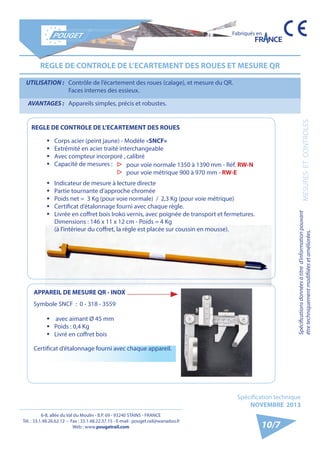 6-8, allée du Val du Moulin - B.P. 69 - 93240 STAINS - FRANCE 
Tél. : 33.1.48.26.62.12 - Fax : 33.1.48.22.37.15 - E-mail : pouget.rail@wanadoo.fr 
Web : www.pougetrail.com 
Spécifications données à titre d’information pouvant 
être techniquement modifiiées et améliorées. MESURES ET CONTROLES 
Fabriqués en 
Spécification technique 
NOVEMBRE 2013 
10/7 
UTILISATION : Contrôle de l’écartement des roues (calage), et mesure du QR. 
Faces internes des essieux. 
AVANTAGES : Appareils simples, précis et robustes. 
REGLE DE CONTROLE DE L’ECARTEMENT DES ROUES ET MESURE QR 
▷▷ pour voie normale 1350 à 1390 mm - Réf. RW-N 
▷▷ pour voie métrique 900 à 970 mm - RW-E 
ƒƒ Corps acier (peint jaune) - Modèle «SNCF» 
ƒƒ Extrémité en acier traité interchangeable 
ƒƒ Avec compteur incorporé , calibré 
ƒƒ Capacité de mesures : 
ƒƒ Indicateur de mesure à lecture directe 
ƒƒ Partie tournante d’approche chromée 
ƒƒ Poids net = 3 Kg (pour voie normale) / 2,3 Kg (pour voie métrique) 
ƒƒ Certificat d’étalonnage fourni avec chaque règle. 
ƒƒ Livrée en coffret bois Iroko vernis, avec poignée de transport et fermetures. 
Dimensions : 146 x 11 x 12 cm - Poids = 4 Kg 
(à l’intérieur du coffret, la règle est placée sur coussin en mousse). 
REGLE DE CONTROLE DE L’ECARTEMENT DES ROUES 
APPAREIL DE MESURE QR - INOX 
Symbole SNCF : 0 - 318 - 3559 
ƒƒ avec aimant Ø 45 mm 
ƒƒ Poids : 0,4 Kg 
ƒƒ Livré en coffret bois 
Certificat d’étalonnage fourni avec chaque appareil. 
 