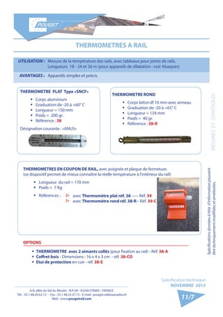 6-8, allée du Val du Moulin - B.P. 69 - 93240 STAINS - FRANCE 
Tél. : 33.1.48.26.62.12 - Fax : 33.1.48.22.37.15 - E-mail : pouget.rail@wanadoo.fr 
Web : www.pougetrail.com 
Spécification technique 
NOVEMBRE 2013 
Spécifications données à titre d’information pouvant 
être techniquement modifiiées et améliorées. 
11/7 
UTILISATION : Mesure de la température des rails, avec tableaux pour joints de rails. 
Longueurs 18 - 24 et 36 m (pour appareils de dilatation : voir Abaques) 
AVANTAGES : Appareils simples et précis. 
THERMOMETRES A RAIL 
THERMOMETRE PLAT Type «SNCF» 
ƒƒ Corps aluminium 
ƒƒ Graduation de -20 à +60° C 
ƒƒ Longueur = 150 mm 
ƒƒ Poids = 200 gr. 
ƒƒ Référence : 38 
Désignation courante : «ANUS» 
THERMOMETRE ROND 
ƒƒ Corps laiton Ø 10 mm avec anneau 
ƒƒ Graduation de -20 à +65° C 
ƒƒ Longueur = 154 mm 
ƒƒ Poids = 40 gr. 
ƒƒ Référence : 38-R 
THERMOMETRES EN COUPON DE RAIL, avec poignée et plaque de fermeture. 
(ce dispositif permet de mieux connaître la réelle température à l’intérieur du rail) 
ƒƒ Longueur du rail = 170 mm 
ƒƒ Poids = 7 Kg 
ƒƒ Références : 
OPTIONS 
ƒƒ THERMOMETRE avec 2 aimants collés (pour fixation au rail) - Réf. 38-A 
ƒƒ Coffret bois - Dimensions : 16 x 4 x 3 cm - réf. 38-CO 
ƒƒ Etui de protection en cuir - réf. 38-E 
▷▷ avec Thermomètre plat réf. 38 ----- Réf. 39 
▷▷ avec Thermomètre rond réf. 38-R-- Réf. 39-C 
MESURES ET CONTROLES 
 