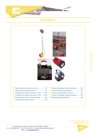 6-8, allée du Val du Moulin - B.P. 69 - 93240 STAINS - FRANCE 
Tél. : 33.1.48.26.62.12 - Fax : 33.1.48.22.37.15 
E-mail : pouget.rail@wanadoo.fr - Web : pougetrail.com 
6-8, allée du Val du Moulin - B.P. 69 - 93240 STAINS - FRANCE 
Tél. : 33.1.48.26.62.12 - Fax : 33.1.48.22.37.15 - E-mail : pouget.rail@wanadoo.fr 
Web : www.pougetrail.com 
Spécification technique 
NOVEMBRE 2013 
0/8 
ECLAIRAGE 
E C L A I R A G E 
ƒƒBallon éclairant sur pied et sur lorry ƒƒGroupes électrogènes portatifs ƒƒProjecteur de chantier autonome - PA-1 ƒƒProjecteur de chantier autonome - PA-2 ƒƒProjecteur de chantier / Lampe fontale ƒƒGroupes d’éclairage mobiles 
1/8 
7/1 
2-1/8 
2-2/8 
3/8 
4/8 
ƒƒGroupe d’éclairage mobile surpuissant ƒƒLampe portative rechargeable ƒƒLampes de signalisation «3 feux» ƒƒGroupes d’éclairage mobile de chantier ƒƒValise d’éclairage portative 
5/8 
6/8 
7/8 
8/8 
9/8 
 