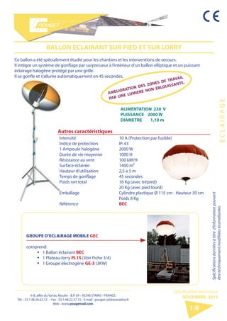 6-8, allée du Val du Moulin - B.P. 69 - 93240 STAINS - FRANCE 
Tél. : 33.1.48.26.62.12 - Fax : 33.1.48.22.37.15 - E-mail : pouget.rail@wanadoo.fr 
Web : www.pougetrail.com 
E C L A I R A G E 
Spécifications données à titre d’information pouvant 
être techniquement modifiiées et améliorées. 
Spécification technique 
NOVEMBRE 2013 
1/8 
BALLON ECLAIRANT SUR PIED ET SUR LORRY 
Ce ballon a été spécialement étudié pour les chantiers et les interventions de secours. 
Il intègre un système de gonflage par surpresseur à l’intérieur d’un ballon elliptique et un puissant 
éclairage halogène protégé par une grille. 
Il se gonfle et s’allume automatiquement en 45 secondes. 
ALIMENTATION 230 V 
PUISSANCE 2000 W 
DIAMETRE 1,10 m 
Autres caractéristiques 
Intensité 
Indice de protection 
1 Ampoule halogène 
Durée de vie moyenne 
Résistance au vent 
Surface éclairée 
Hauteur d’utilisation 
Temps de gonflage 
Poids net total 
Emballage 
Référence 
10 A (Protection par fusible) 
IP. 43 
2000 W 
1000 H 
100 kM/H 
1400 m² 
2,5 à 5 m 
45 secondes 
16 Kg (avec trépied) 
20 Kg (avec pied lourd) 
Cylindre plastique Ø 115 cm - Hauteur 30 cm 
Poids 8 Kg 
BEC 
GROUPE D’ECLAIRAGE MOBILE GEC 
comprend: 
ƒƒ 1 Ballon éclairant BEC 
ƒƒ 1 Plateau-lorry PL1S (Voir Fiche 3/4) 
ƒƒ 1 Groupe électrogène GE-3 (3KW) 
AMELIORATION DES ZONES DE TRAVAIL 
PAR UNE LUMIERE NON EBLOUISSANTE. 
 