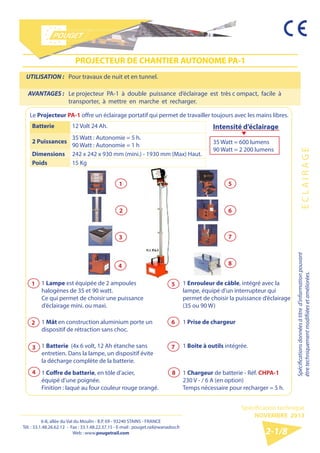 6-8, allée du Val du Moulin - B.P. 69 - 93240 STAINS - FRANCE 
Tél. : 33.1.48.26.62.12 - Fax : 33.1.48.22.37.15 
E-mail : pouget.rail@wanadoo.fr - Web : pougetrail.com 
6-8, allée du Val du Moulin - B.P. 69 - 93240 STAINS - FRANCE 
Tél. : 33.1.48.26.62.12 - Fax : 33.1.48.22.37.15 - E-mail : pouget.rail@wanadoo.fr 
Web : www.pougetrail.com 
Spécification technique 
NOVEMBRE 2013 
Spécifications données à titre d’information pouvant 
être techniquement modifiiées et améliorées. E C L A I R A G E 
2-1/8 
UTILISATION : Pour travaux de nuit et en tunnel. 
AVANTAGES : Le projecteur PA-1 à double puissance d’éclairage est très c ompact, facile à 
transporter, à mettre en marche et recharger. 
PROJECTEUR DE CHANTIER AUTONOME PA-1 
Le Projecteur PA-1 offre un éclairage portatif qui permet de travailler toujours avec les mains libres. 
Batterie 12 Volt 24 Ah. 
2 Puissances 35 Watt : Autonomie = 5 h. 
90 Watt : Autonomie = 1 h 
Dimensions 242 x 242 x 930 mm (mini.) - 1930 mm (Max) Haut. 
Poids 15 Kg 
Intensité d’éclairage 
35 Watt = 600 lumens 
90 Watt = 2 200 lumens 
1 Lampe est équipée de 2 ampoules 
halogènes de 35 et 90 watt. 
Ce qui permet de choisir une puissance 
d’éclairage mini. ou maxi. 
1 Enrouleur de câble, intégré avec la 
lampe, équipé d’un interrupteur qui 
permet de choisir la puissance d’éclairage 
(35 ou 90 W) 
1 Mât en construction aluminium porte un 
dispositif de rétraction sans choc. 
1 Prise de chargeur 
1 Batterie (4x 6 volt, 12 Ah étanche sans 
entretien. Dans la lampe, un dispositif évite 
la décharge complète de la batterie. 
1 Boîte à outils intégrée. 
1 Coffre de batterie, en tôle d’acier, 
équipé d’une poignée. 
Finition : laqué au four couleur rouge orangé. 
1 Chargeur de batterie - Réf. CHPA-1 
230 V - / 6 A (en option) 
Temps nécessaire pour recharger = 5 h. 
1 
3 
2 
5 
6 
7 
4 8 
1 
2 
3 
4 
5 
6 
7 
8 
 