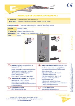 6-8, allée du Val du Moulin - B.P. 69 - 93240 STAINS - FRANCE 
Tél. : 33.1.48.26.62.12 - Fax : 33.1.48.22.37.15 - E-mail : pouget.rail@wanadoo.fr 
Web : www.pougetrail.com 
Spécification technique 
NOVEMBRE 2013 
Spécifications données à titre d’information pouvant E C L A I R A G E 
être techniquement modifiiées et améliorées. 
2-2/8 
UTILISATION : Pour travaux de nuit et en tunnel. 
AVANTAGES : Eclairage à large faisceau dans toute la zone de travail. 
PROJECTEUR DE CHANTIER AUTONOME PA-2 
Le Projecteur PA-2 : une unité autonome pour 11 heures d’éclairage mobile. 
Batterie 24 Volts - 24 Ah. 
2 Puissances 55 Watt : Autonomie = 11 h 
Dimensions 550 x 400 x 270 mm - Hauteur maxi 2,50 m. 
Poids 28 Kg 
LAMPE projecteur fluorescente 55 W 
(protection IP 66) 
Boitier compact bi-composants antichocs 
Tension d’alimentation 24 V continu, 
câble spirale avec fiche bipolaire 
Ballast électronique ; 
Mise en place des lampes sans outils 
TREPIED TELESCOPIQUE, en alliage alu, 
Extensible de 1100 à 2500 mm 
Amortissement pneumatique 
Pied réglable en hauteur pour compenser 
les dénivellations. 
SAC DE TRANSPORT, 
pour la lampe projecteur 
UNITE D’ALIMENTATION (protection IP-54) 
Conteneur de transport en polyéthylène 
(noir) avec cadres de renfort latéraux en 
aluminium profilé 
Régulateur d’équilibre de tension 
2 poignées de transport 
Piles plomb/acide 2 x 12 V / 28 Ah 
Chargeur automatique 230 V. 
Témoin de fonction 
Indicateur de capacité 3 niveaux 
Fiche de protection intégrée avec couvercle 
Câble d’alimentation fourni. 
SAC DE TRANSPORT 
pour le support télescopique. 
1 
2 
4 
3 
5 
2 
3 
1 4 
2 
 