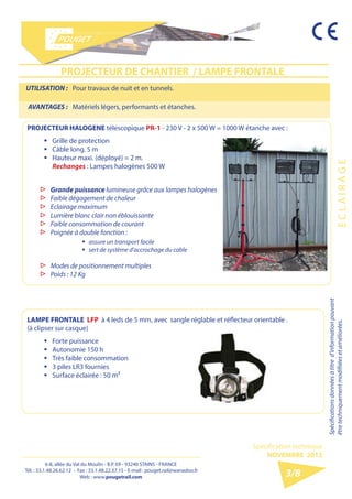 6-8, allée du Val du Moulin - B.P. 69 - 93240 STAINS - FRANCE 
Tél. : 33.1.48.26.62.12 - Fax : 33.1.48.22.37.15 
E-mail : pouget.rail@wanadoo.fr - Web : pougetrail.com 
6-8, allée du Val du Moulin - B.P. 69 - 93240 STAINS - FRANCE 
Tél. : 33.1.48.26.62.12 - Fax : 33.1.48.22.37.15 - E-mail : pouget.rail@wanadoo.fr 
Web : www.pougetrail.com 
Spécification technique 
NOVEMBRE 2013 
E C L A I R A G E 
Spécifications données à titre d’information pouvant 
être techniquement modifiiées et améliorées. 
3/8 
UTILISATION : Pour travaux de nuit et en tunnels. 
AVANTAGES : Matériels légers, performants et étanches. 
PROJECTEUR DE CHANTIER / LAMPE FRONTALE 
PROJECTEUR HALOGENE télescopique PR-1 - 230 V - 2 x 500 W = 1000 W étanche avec : 
ƒƒ Grille de protection 
ƒƒ Câble long. 5 m 
ƒƒ Hauteur maxi. (déployé) = 2 m. 
Rechanges : Lampes halogènes 500 W 
▷▷ Grande puissance lumineuse grâce aux lampes halogènes 
▷▷ Faible dégagement de chaleur 
▷▷ Eclairage maximum 
▷▷ Lumière blanc clair non éblouissante 
▷▷ Faible consommation de courant 
▷▷ Poignée à double fonction : 
▷▷ Modes de positionnement multiples 
▷▷ Poids : 12 Kg 
ƒƒ assure un transport facile 
ƒƒ sert de système d’accrochage du cable 
LAMPE FRONTALE LFP à 4 leds de 5 mm, avec sangle réglable et réflecteur orientable . 
(à clipser sur casque) 
ƒƒ Forte puissance 
ƒƒ Autonomie 150 h 
ƒƒ Très faible consommation 
ƒƒ 3 piles LR3 fournies 
ƒƒ Surface éclairée : 50 m² 
 