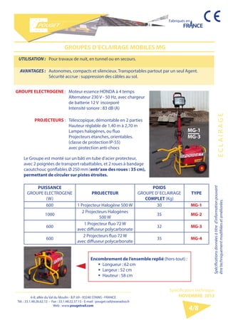 6-8, allée du Val du Moulin - B.P. 69 - 93240 STAINS - FRANCE 
Tél. : 33.1.48.26.62.12 - Fax : 33.1.48.22.37.15 - E-mail : pouget.rail@wanadoo.fr 
Web : www.pougetrail.com 
Fabriqués en 
Spécifications données à titre d’information pouvant 
être techniquement modifiiées et améliorées. E C L A I R A G E 
Spécification technique 
NOVEMBRE 2013 
4/8 
GROUPES D’ECLAIRAGE MOBILES MG 
UTILISATION : Pour travaux de nuit, en tunnel ou en secours. 
AVANTAGES : Autonomes, compacts et silencieux. Transportables partout par un seul Agent. 
Sécurité accrue : suppression des câbles au sol. 
GROUPE ELECTROGENE : Moteur essence HONDA à 4 temps 
Alternateur 230 V - 50 Hz, avec chargeur 
de batterie 12 V incorporé 
Intensité sonore : 83 dB (A) 
PROJECTEURS : Télescopique, démontable en 2 parties 
Hauteur réglable de 1,40 m à 2,70 m 
Lampes halogènes, ou fluo 
Projecteurs étanches, orientables. 
(classe de protection IP-55) 
avec protection anti-chocs 
Le Groupe est monté sur un bâti en tube d’acier protecteur, 
avec 2 poignées de transport rabattables, et 2 roues à bandage 
caoutchouc gonflables Ø 250 mm (entr’axe des roues : 35 cm), 
permettant de circuler sur pistes étroites. 
PUISSANCE 
GROUPE ELECTROGENE 
(W) 
PROJECTEUR 
POIDS 
GROUPE D’ ECLAIRAGE 
COMPLET (Kg) 
TYPE 
600 1 Projecteur Halogène 500 W 30 MG-1 
1000 2 Projecteurs Halogènes 
500 W 35 MG-2 
600 1 Projecteur fluo 72 W 
avec diffuseur polycarbonate 32 MG-3 
600 2 Projecteurs fluo 72 W 
avec diffuseur polycarbonate 35 MG-4 
Encombrement de l’ensemble replié (hors-tout) : 
ƒƒ Longueur : 62 cm 
ƒƒ Largeur : 52 cm 
ƒƒ Hauteur : 58 cm 
MG-1 
MG-3 
 