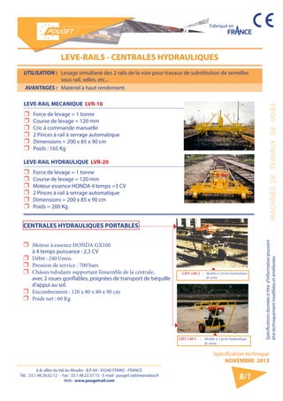 6-8, allée du Val du Moulin - B.P. 69 - 93240 STAINS - FRANCE 
Tél. : 33.1.48.26.62.12 - Fax : 33.1.48.22.37.15 - E-mail : pouget.rail@wanadoo.fr 
Web : www.pougetrail.com 
Spécification technique 
NOVEMBRE 2013 
Fabriqué en 
MACHINES DE TRAVAUX DE VOIES 
Spécifications données à titre d’information pouvant 
être techniquement modifiiées et améliorées. 
8/1 
UTILISATION : Levage simultané des 2 rails de la voie pour travaux de substitution de semelles 
sous rail, selles, etc... 
AVANTAGES : Matériel à haut rendement. 
LEVE-RAILS - CENTRALES HYDRAULIQUES 
LEVE-RAIL HYDRAULIQUE LVR-20 
ˆˆ Force de levage = 1 tonne 
ˆˆ Course de levage = 120 mm 
ˆˆ Moteur essence HONDA 4 temps =3 CV 
ˆˆ 2 Pinces à rail à serrage automatique 
ˆˆ Dimensions = 200 x 85 x 90 cm 
ˆˆ Poids = 200 Kg 
LEVE-RAIL MECANIQUE LVR-10 
ˆˆ Force de levage = 1 tonne 
ˆˆ Course de levage = 120 mm 
ˆˆ Cric à commande manuelle 
ˆˆ 2 Pinces à rail à serrage automatique 
ˆˆ Dimensions = 200 x 85 x 90 cm 
ˆˆ Poids : 165 Kg 
CHT-140-2 : Modèle à 2 prises hydrauliques 
de sortie 
CHT-140-1 : Modèle à 1 prise hydraulique 
de sortie 
ˆˆ Moteur à essence HONDA GX100 
à 4 temps puissance : 2,3 CV 
ˆˆ Débit : 240 l/min. 
ˆˆ Pression de service : 700 bars 
ˆˆ Châssis tubulaire supportant l’ensemble de la centrale, 
avec 2 roues gonflables, poignées de transport de béquille 
d’appui au sol. 
ˆˆ Encombrement : 120 x 80 x 80 x 90 cm 
ˆˆ Poids net : 60 Kg 
CENTRALES HYDRAULIQUES PORTABLES 
 