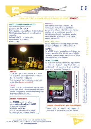 6-8, allée du Val du Moulin - B.P. 69 - 93240 STAINS - FRANCE 
Tél. : 33.1.48.26.62.12 - Fax : 33.1.48.22.37.15 
E-mail : pouget.rail@wanadoo.fr - Web : pougetrail.com 
6-8, allée du Val du Moulin - B.P. 69 - 93240 STAINS - FRANCE 
Tél. : 33.1.48.26.62.12 - Fax : 33.1.48.22.37.15 - E-mail : pouget.rail@wanadoo.fr 
Web : www.pougetrail.com 
Spécification technique 
NOVEMBRE 2013 
E C L A I R A G E 
Spécifications données à titre d’information pouvant 
être techniquement modifiiées et améliorées. 
5/8 
GROUPE D’ECLAIRAGE MOBILE SURPUISSANT «MOBEC» 
MOBILE 
Le MOBEC peut être poussé à la main. 
Ses roues tout terrain permettent l’accès sur 
des sols irréguliers ou boueux. 
Il se transporte sur remorque, ou sur voie 
ferrée. (Voir Option ferroviaire) 
FIABLE 
Grâce à 2 circuits indépendants, vous ne serez 
jamais dans le noir. Le ballon répond aussi aux 
normes Européennes en matière électrique et 
de protection de l’utilisateur. 
ROBUSTE 
Le ballon est étudié pour résister à de 
nombreuses manipulations. Gonflé en 
permanence à l’air, il est entièrement étanche 
quelque soit sa position sur la rotule. 
Véritable coussin d’air, l’enveloppe gonflée 
saura préserver le ballon en cas de contact 
violent ou de chute. 
FACILE A UTILISER 
Peu de manipulation est requise pour mettre 
en route le MOBEC, et il est très compact. 
RAPIDE 
Le MOBEC permet un déplacement rapide sur 
les sites à éclairer. Une fois sur place, le ballon 
se gonfle en 45 secondes. Il vous permet d’être 
immédiatement opérationnel. 
OUTIL EFFICACE 
La puissance d’un seul ballon est équivalente 
à celle de plusieurs projecteurs car son 
rendement est supérieur à un projecteur 
pour une puissance équivalente. 
CARACTERISTIQUES PRINCIPALES 
Groupe électrogène à essence 
puissance 6,4 kW - 230 V 
Remorque s/pneus avec freins et stabilisateurs 
Mât télescopique hauteur 5 m à crémaillère 
manuelle. 
Ballon 4000 W Ø 1 m avec rotule 
Tenue au vent = 100 Km/h 
Poids : 200 Kg 
OPTION FERROVIAIRE 
Le «MOBEC» peut être placé 
sur un plateau-lorry léger POUGET 
(manuel ou motorisé) 
Voir Fiche 3/4 ou 4/4, 
pour la circulation sur voie ferrée, 
et l’éclairage des chantiers de nuit. 
LUMIERE HOMOGENE ET NON EBLOUISSANTE 
Idéale pour le confort de travail du 
personnel et pour la sécurité des Agents. 
En position de transport 
 