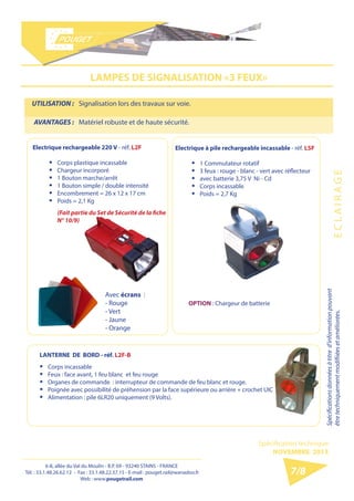 6-8, allée du Val du Moulin - B.P. 69 - 93240 STAINS - FRANCE 
Tél. : 33.1.48.26.62.12 - Fax : 33.1.48.22.37.15 
E-mail : pouget.rail@wanadoo.fr - Web : pougetrail.com 
6-8, allée du Val du Moulin - B.P. 69 - 93240 STAINS - FRANCE 
Tél. : 33.1.48.26.62.12 - Fax : 33.1.48.22.37.15 - E-mail : pouget.rail@wanadoo.fr 
Web : www.pougetrail.com 
Spécification technique 
NOVEMBRE 2013 
Spécifications données à titre d’information pouvant 
être techniquement modifiiées et améliorées. E C L A I R A G E 
7/8 
LAMPES DE SIGNALISATION «3 FEUX» 
UTILISATION : Signalisation lors des travaux sur voie. 
AVANTAGES : Matériel robuste et de haute sécurité. 
Electrique rechargeable 220 V - réf. L2F 
ƒƒ Corps plastique incassable 
ƒƒ Chargeur incorporé 
ƒƒ 1 Bouton marche/arrêt 
ƒƒ 1 Bouton simple / double intensité 
ƒƒ Encombrement = 26 x 12 x 17 cm 
ƒƒ Poids = 2,1 Kg 
(Fait partie du Set de Sécurité de la fiche 
N° 10/9) 
Electrique à pile rechargeable incassable - réf. L5F 
ƒƒ 1 Commutateur rotatif 
ƒƒ 3 feux : rouge - blanc - vert avec réflecteur 
ƒƒ avec batterie 3,75 V Ni - Cd 
ƒƒ Corps incassable 
ƒƒ Poids = 2,7 Kg 
LANTERNE DE BORD - réf. L2F-B 
ƒƒ Corps incassable 
ƒƒ Feux : face avant, 1 feu blanc et feu rouge 
ƒƒ Organes de commande : interrupteur de commande de feu blanc et rouge. 
ƒƒ Poignée avec possibilité de préhension par la face supérieure ou arrière + crochet UIC 
ƒƒ Alimentation : pile 6LR20 uniquement (9 Volts). 
Avec écrans : 
- Rouge 
- Vert 
- Jaune 
- Orange 
OPTION : Chargeur de batterie 
 