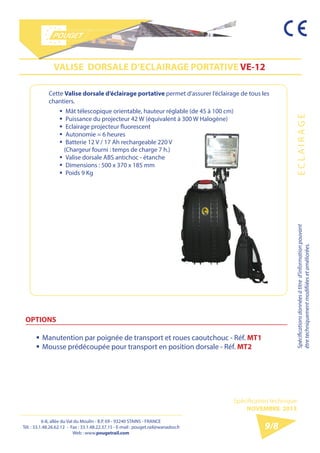 6-8, allée du Val du Moulin - B.P. 69 - 93240 STAINS - FRANCE 
Tél. : 33.1.48.26.62.12 - Fax : 33.1.48.22.37.15 
E-mail : pouget.rail@wanadoo.fr - Web : pougetrail.com 
6-8, allée du Val du Moulin - B.P. 69 - 93240 STAINS - FRANCE 
Tél. : 33.1.48.26.62.12 - Fax : 33.1.48.22.37.15 - E-mail : pouget.rail@wanadoo.fr 
Web : www.pougetrail.com 
Spécification technique 
NOVEMBRE 2013 
Spécifications données à titre d’information pouvant 
être techniquement modifiiées et améliorées. E C L A I R A G E 
9/8 
Cette Valise dorsale d’éclairage portative permet d’assurer l’éclairage de tous les 
chantiers. 
VALISE DORSALE D’ECLAIRAGE PORTATIVE VE-12 
OPTIONS 
ƒƒManutention par poignée de transport et roues caoutchouc - Réf. MT1 
ƒƒMousse prédécoupée pour transport en position dorsale - Réf. MT2 
ƒƒ Mât télescopique orientable, hauteur réglable (de 45 à 100 cm) 
ƒƒ Puissance du projecteur 42 W (équivalent à 300 W Halogène) 
ƒƒ Eclairage projecteur fluorescent 
ƒƒ Autonomie = 6 heures 
ƒƒ Batterie 12 V / 17 Ah rechargeable 220 V 
(Chargeur fourni : temps de charge 7 h.) 
ƒƒ Valise dorsale ABS antichoc - étanche 
ƒƒ Dimensions : 500 x 370 x 185 mm 
ƒƒ Poids 9 Kg 
 
