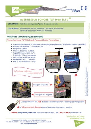 6-8, allée du Val du Moulin - B.P. 69 - 93240 STAINS - FRANCE 
Tél. : 33.1.48.26.62.12 - Fax : 33.1.48.22.37.15 - E-mail : pouget.rail@wanadoo.fr 
Web : www.pougetrail.com 
Fabriqués en 
Signalisation, Hygiène, Sécurité et Protection 
Spécification technique 
SEPTEMBRE 2014 
Spécifications données à titre d’information pouvant 
être techniquement modifiiées et améliorées. 
1/9 
AVERTISSEUR SONORE TGP Type SLJ-9 ® 
UTILISATION : Protection physique des Agents de travaux sur voie. 
AVANTAGES : Matériel léger, efficace, très facile à installer et à transporter. 
(Certificats de contrôle APAVE sur demande) 
Transport à l’épaule 
Transport à la poignée 
La Télécommande à distance protège l’opérateur des nuances sonores. 
La télécommande Réf. TDE déclenche automatiquement l’ éclairage périhérique bleu 
OPTION : Casques de protection anti-bruit de l’opérateur - Réf. CAB-1 / CAB-2 (Voir Fiche 5/9) 
PRINCIPALES CARACTERISTIQUES TECHNIQUES 
Premier Avertisseur TGP (Très Grande Puissance) Electro-Pneumatique 
ƒƒ à commande manuelle et à distance avec éclairage périphérique à leds (toutes couleurs possibles) 
ƒƒ Puissance acoustique : 117 dB(A) à 10 m. 
ƒƒ Fréquence : 388 Hz 
ƒƒ Pression de service : 5/8 Bars 
ƒƒ Capacité réservoir d’air : 2,7 l. 
ƒƒ 2 Batteries 12 V rechargeables 
ƒƒ avec pompe à main de secours 
ƒƒ Dimensions : 43 x 17 x 45 cm 
ƒƒ POIDS NET COMPLET : 11 Kg 
Un Avertisseur moderne .... 
... pour votre sécurité 
 