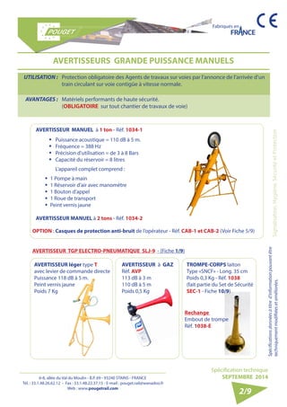 6-8, allée du Val du Moulin - B.P. 69 - 93240 STAINS - FRANCE 
Tél. : 33.1.48.26.62.12 - Fax : 33.1.48.22.37.15 - E-mail : pouget.rail@wanadoo.fr 
Web : www.pougetrail.com 
Fabriqués en 
Signalisation, Hygiène, Sécurité et Protection 
Spécification technique 
SEPTEMBRE 2014 
Spécifications données à titre d’information pouvant être 
techniquement modifiiées et améliorées. 
AVERTISSEURS GRANDE PUISSANCE MANUELS 
UTILISATION : Protection obligatoire des Agents de travaux sur voies par l’annonce de l’arrivée d’un 
train circulant sur voie contigüe à vitesse normale. 
AVANTAGES : Matériels performants de haute sécurité. 
(OBLIGATOIRE sur tout chantier de travaux de voie) 
AVERTISSEUR MANUEL à 1 ton - Réf. 1034-1 
ƒƒ Puissance acoustique = 110 dB à 5 m. 
ƒƒ Fréquence = 388 Hz 
ƒƒ Précision d’utilisation = de 3 à 8 Bars 
ƒƒ Capacité du réservoir = 8 litres 
L ’ a ppareil complet comprend : 
ƒƒ 1 Pompe à main 
ƒƒ 1 Réservoir d’air avec manomètre 
ƒƒ 1 Bouton d’appel 
ƒƒ 1 Roue de transport 
ƒƒ Peint vernis jaune 
AVERTISSEUR MANUEL à 2 tons - Réf. 1034-2 
AVERTISS EUR léger type T 
avec levier de commande directe 
Puissance 118 dB à 5 m. 
Peint vernis jaune 
Poids 7 Kg 
AVERTISSEUR à GAZ 
Réf. AVP 
113 dB à 3 m 
110 dB à 5 m 
Poids 0,5 Kg 
2/9 
OPTION : Casques de protection anti-bruit de l’opérateur - Réf. CAB-1 et CAB-2 (Voir Fiche 5/9) 
AVERTISSEUR TGP ELECTRO-PNEUMATIQUE SLJ-9 - (Fiche 1/9) 
TROMPE-CORPS laiton 
Type «SNCF» - Long. 35 cm 
Poids 0,3 Kg - Réf. 1038 
(fait partie du Set de Sécurité 
SEC-1 - Fiche 10/9) 
Rechange 
Embout de trompe 
Réf. 1038-E 
 