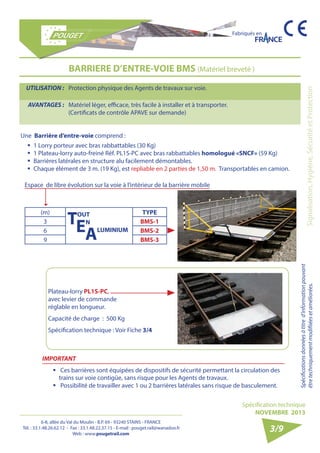 6-8, allée du Val du Moulin - B.P. 69 - 93240 STAINS - FRANCE 
Tél. : 33.1.48.26.62.12 - Fax : 33.1.48.22.37.15 - E-mail : pouget.rail@wanadoo.fr 
Web : www.pougetrail.com 
Fabriqués en 
Signalisation, Hygiène, Sécurité et Protection Spécifications données à titre d’information pouvant 
être techniquement modifiiées et améliorées. 
Spécification technique 
NOVEMBRE 2013 
3/9 
UTILISATION : Protection physique des Agents de travaux sur voie. 
AVANTAGES : Matériel léger, efficace, très facile à installer et à transporter. 
(Certificats de contrôle APAVE sur demande) 
BARRIERE D’ENTRE-VOIE BMS (Matériel breveté ) 
(m) TOUT 
EN 
ALUMINIUM 
TYPE 
3 BMS-1 
6 BMS-2 
9 BMS-3 
Espace de libre évolution sur la voie à l’intérieur de la barrière mobile 
ƒƒ 1 Lorry porteur avec bras rabbattables (30 Kg) 
ƒƒ 1 Plateau-lorry auto-freiné Réf. PL1S-PC avec bras rabbattables homologué «SNCF» (59 Kg) 
ƒƒ Barrières latérales en structure alu facilement démontables. 
ƒƒ Chaque élément de 3 m. (19 Kg), est repliable en 2 parties de 1,50 m. Transportables en camion. 
Plateau-lorry PL1S-PC, 
avec levier de commande 
réglable en longueur. 
Capacité de charge : 500 Kg 
Spécification technique : Voir Fiche 3/4 
IMPORTANT 
ƒƒ Ces barrières sont équipées de dispositifs de sécurité permettant la circulation des 
trains sur voie contigüe, sans risque pour les Agents de travaux. 
ƒƒ Possibilité de travailler avec 1 ou 2 barrières latérales sans risque de basculement. 
Une Barrière d’entre-voie comprend : 
 