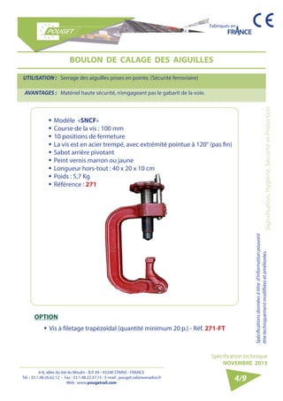 6-8, allée du Val du Moulin - B.P. 69 - 93240 STAINS - FRANCE 
Tél. : 33.1.48.26.62.12 - Fax : 33.1.48.22.37.15 - E-mail : pouget.rail@wanadoo.fr 
Web : www.pougetrail.com 
Fabriqués en 
Spécification technique 
NOVEMBRE 2013 
Spécifications données à titre d’information pouvant 
être techniquement modifiiées et améliorées. Signalisation, Hygiène, Sécurité et Protection 
4/9 
BOULON DE CALAGE DES AIGUILLES 
UTILISATION : Serrage des aiguilles prises en pointe. (Sécurité ferroviaire) 
AVANTAGES : Matériel haute sécurité, n’engageant pas le gabarit de la voie. 
OPTION 
ƒƒ Vis à filetage trapézoïdal (quantité minimum 20 p.) - Réf. 271-FT 
ƒƒModèle «SNCF» 
ƒƒCourse de la vis : 100 mm 
ƒƒ 10 positions de fermeture 
ƒƒ La vis est en acier trempé, avec extrémité pointue à 120° (pas fin) 
ƒƒ Sabot arrière pivotant 
ƒƒ Peint vernis marron ou jaune 
ƒƒ Longueur hors-tout : 40 x 20 x 10 cm 
ƒƒ Poids : 5,7 Kg 
ƒƒ Référence : 271 
 