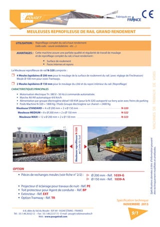 6-8, allée du Val du Moulin - B.P. 69 - 93240 STAINS - FRANCE 
Tél. : 33.1.48.26.62.12 - Fax : 33.1.48.22.37.15 - E-mail : pouget.rail@wanadoo.fr 
Web : www.pougetrail.com 
Spécification technique 
NOVEMBRE 2013 
Fabriqués en 
Spécifications données à titre d’information pouvant 
être techniquement modifiiées et améliorées. MACHINES DE TRAVAUX DE VOIES 
9/1 
UTILISATION : Reprofilage complet du rail à haut rendement 
(rails usés - usure ondulatoire - etc ...) 
AVANTAGES : Cette machine assure une parfaite qualité et régularité de travail de maulage 
et de reprofilage complet du rail, à haut rendement : 
ƒƒ Surface de roulement 
ƒƒ Faces internes et rayons 
MEULEUSES REPROFILEUSE DE RAIL GRAND RENDEMENT 
La Meuleuse reprofileuse de rail N-320 comporte : 
ˆˆ 4 Meules lapidaires Ø 200 mm pour le meulage de la surface de roulement du rail. (avec réglage de l’inclinaison) 
Meule Ø 100 mm pour voies Tramways. 
ˆˆ 2 Meules lapidaires Ø 150 mm pour le meulage du côté et du rayon intérieur du rail. (Reprofilage) 
CARACTERISTIQUES PRINCIPALES 
ƒƒ Motorisation électrique Tri. 380 V - 50 Hz à commande automatisée. 
ƒƒ Marche AV/AR automatique 4/6 Km/h 
ƒƒ Alimentation par groupe électrogène diésel 100 KVA (pour la N-320) autoporté sur lorry acier avec freins de parking 
ƒƒ Poids Machine N-320 = 1800 Kg / Poids Groupe électrogène sur chariot = 2400 Kg 
Meuleuse STANDARD = 4 x Ø 200 mm + 2 x Ø 150 mm N-320 
Meuleuse MEDIUM = 8 x Ø 200 mm + 2 x Ø 150 mm N-322 
Meuleuse MAXI = 12 x Ø 200 mm + 2 x Ø 150 mm N-323 
Meuleuse reprofileuse N-320 
en Corée du Sud 
OPTION 
ƒƒ Pièces de rechanges meules (voir fiche n° 2/2) : 
ƒƒ Projecteur d’ éclairage pour travaux de nuit - Réf. PE 
ƒƒ Toit protecteur pour Agent de conduite - Réf. BP 
ƒƒ Extincteur - Réf. EXT 
ƒƒ Option Tramway - Réf. TR 
▷▷ Ø 200 mm - Réf. 1039-G 
▷▷ Ø 150 mm - Réf. 1039-A 
 