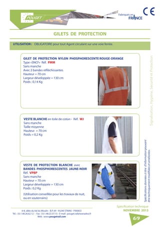 6-8, allée du Val du Moulin - B.P. 69 - 93240 STAINS - FRANCE 
Tél. : 33.1.48.26.62.12 - Fax : 33.1.48.22.37.15 - E-mail : pouget.rail@wanadoo.fr 
Web : www.pougetrail.com 
Fabriqués en 
Signalisation, Hygiène, Sécurité et Protection 
Spécifications données à titre d’information pouvant 
être techniquement modifiiées et améliorées. 
Spécification technique 
NOVEMBRE 2013 
6/9 
GILETS DE PROTECTION 
UTILISATION : OBLIGATOIRE pour tout Agent circulant sur une voie ferrée. 
GILET DE PROTECTION NYLON PHOSPHORESCENTE ROUGE-ORANGE 
Type «SNCF» Réf. PMM 
Sans manche 
Avec 2 bandes réfléchissantes 
Hauteur = 70 cm 
Largeur développée = 130 cm 
Poids : 0,14 Kg 
VESTE BLANCHE en toile de coton - Réf. WJ 
Sans manche 
Taille moyenne 
Hauteur = 70 cm 
Poids = 0,2 Kg 
VESTE DE PROTECTION BLANCHE avec 
BANDES PHOSPHORESCENTES JAUNE-NOIR 
Réf. VPBP 
Sans manche 
Hauteur = 70 cm 
Largeur développée = 130 cm 
Poids : 0,2 Kg 
(Utilisation conseillée pour les travaux de nuit, 
ou en souterrains) 
 