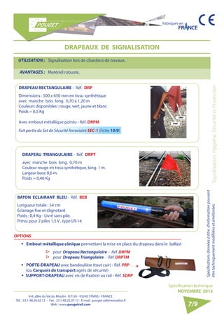 6-8, allée du Val du Moulin - B.P. 69 - 93240 STAINS - FRANCE 
Tél. : 33.1.48.26.62.12 - Fax : 33.1.48.22.37.15 - E-mail : pouget.rail@wanadoo.fr 
Web : www.pougetrail.com 
Fabriqués en 
Signalisation, Hygiène, Sécurité et Protection Spécifications données à titre d’information pouvant 
être techniquement modifiiées et améliorées. 
Spécification technique 
NOVEMBRE 2013 
7/9 
DRAPEAUX DE SIGNALISATION 
UTILISATION : Signalisation lors de chantiers de travaux. 
AVANTAGES : Matériel robuste. 
DRAPEAU RECTANGULAIRE - Réf. DRP 
Dimensions : 500 x 650 mm en tissu synthétique 
avec manche bois long. 0,70 à 1,20 m 
Couleurs disponibles : rouge, vert, jaune et blanc 
Poids = 0,5 Kg 
Avec embout métallique pointu - Réf. DRPM 
DRAPEAU TRIANGULAIRE - Réf. DRPT 
avec manche bois long. 0,70 m 
Couleur rouge en tissu synthétique, long. 1 m. 
Largeur base 0,6 m. 
Poids = 0,40 Kg 
OPTIONS 
ƒƒ Embout métallique cônique permettant la mise en place du drapeau dans le ballast 
ƒƒ PORTE-DRAPEAU avec bandoulière (tout cuir) - Réf. PRP 
(ou Carquois de transport agrès de sécurité) 
ƒƒ SUPPORT-DRAPEAU avec vis de fixation au rail - Réf. SDRP 
▷▷ pour Drapeau Rectangulaire - Réf. DRPM 
▷▷ pour Drapeau Triangulaire - Réf. DRPTM 
BATON ECLAIRANT BLEU - Réf. BEB 
Longueur totale : 54 cm 
Eclairage fixe et clignotant 
Poids : 0,4 Kg - Livré sans pile. 
Prévu pour 2 piles 1,5 V , type LR-14 
Fait partie du Set de Sécurité ferroviaire SEC-1 (Fiche 10/9) 
 