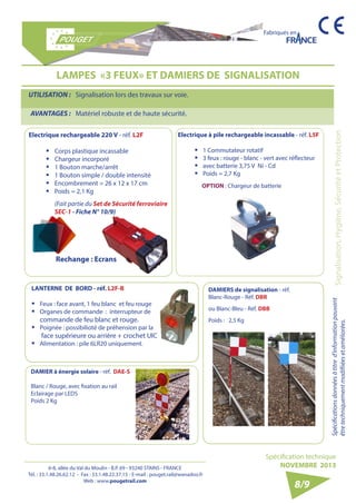 6-8, allée du Val du Moulin - B.P. 69 - 93240 STAINS - FRANCE 
Tél. : 33.1.48.26.62.12 - Fax : 33.1.48.22.37.15 - E-mail : pouget.rail@wanadoo.fr 
Web : www.pougetrail.com 
Fabriqués en 
Spécifications données à titre d’information pouvant Signalisation, Hygiène, Sécurité et Protection 
être techniquement modifiiées et améliorées. 
Spécification technique 
NOVEMBRE 2013 
8/9 
LAMPES «3 FEUX» ET DAMIERS DE SIGNALISATION 
UTILISATION : Signalisation lors des travaux sur voie. 
AVANTAGES : Matériel robuste et de haute sécurité. 
Electrique rechargeable 220 V - réf. L2F 
ƒƒ Corps plastique incassable 
ƒƒ Chargeur incorporé 
ƒƒ 1 Bouton marche/arrêt 
ƒƒ 1 Bouton simple / double intensité 
ƒƒ Encombrement = 26 x 12 x 17 cm 
ƒƒ Poids = 2,1 Kg 
(Fait partie du Set de Sécurité ferroviaire 
SEC-1 - Fiche N° 10/9) 
Rechange : Ecrans 
Electrique à pile rechargeable incassable - réf. L5F 
ƒƒ 1 Commutateur rotatif 
ƒƒ 3 feux : rouge - blanc - vert avec réflecteur 
ƒƒ avec batterie 3,75 V Ni - Cd 
ƒƒ Poids = 2,7 Kg 
LANTERNE DE BORD - réf. L2F-B 
ƒƒ Feux : face avant, 1 feu blanc et feu rouge 
ƒƒ Organes de commande : interrupteur de 
commande de feu blanc et rouge. 
ƒƒ Poignée : possibilioté de préhension par la 
face supérieure ou arrière + crochet UIC 
ƒƒ Alimentation : pile 6LR20 uniquement. 
OPTION : Chargeur de batterie 
DAMIER à énergie solaire - réf. DAE-S 
Blanc / Rouge, avec fixation au rail 
Eclairage par LEDS 
Poids 2 Kg 
DAMIERS de signalisation - réf. 
Blanc-Rouge - Réf. DBR 
ou Blanc-Bleu - Réf. DBB 
Poids : 2,5 Kg 
 