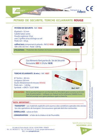 6-8, allée du Val du Moulin - B.P. 69 - 93240 STAINS - FRANCE 
Tél. : 33.1.48.26.62.12 - Fax : 33.1.48.22.37.15 - E-mail : pouget.rail@wanadoo.fr 
Web : www.pougetrail.com 
Fabriqués en 
Signalisation, Hygiène, Sécurité et Protection Spécifications données à titre d’information pouvant 
être techniquement modifiiées et améliorées. 
Spécification technique 
NOVEMBRE 2013 
9/9 
PETARD DE SECURITE, TORCHE ECLAIRANTE ROUGE 
UTILISATION : Protection des chantiers de travaux contre toute circulation éventuelle 
PETARD DE SECURITE - Réf. 1036 
Ø pétard = 52 mm 
Calotte laiton sertie 
Poudre explosive 10 gr. 
avec 2 griffres d’accrochage au rail 
Poids net = 60 gr. 
coffret bois comprenant 6 pétards - Réf. C-1036 
500 x 90 x 65 mm - Poids 1,68 Kg 
TORCHE ECLAIRANTE (8 min.) - Réf. 1037 
Ø Torche = 48 mm 
Longueur 550 mm 
Durée d’éclairement 8 minutes ROUGE 
Poids net = 1,04 Kg 
Symbole ««SNCF» 0.207 9090 
UTILISATION : Alerte pyrotechnique en cas d’accident ou d’incident grave survenu sur la voie. 
Date de péremption = indiquée sur chaque torche éclairante (Validité 6 ans) 
Matériel protégé sous gaine plastique rigide et étanche. 
NOTA IMPORTANT : 
- TRANSPORT : ces matériels explosifs sont soumis à des conditions spéciales très strictes 
lors des opérations de transport. Une assurance spéciale doit être contractée. 
- EMBALLAGE : caisse en bois 
- CONSERVATION : à l’abri de la chaleur et de l’humidité. 
Ces éléments font partie du Set de Sécurité 
ferroviaire SEC-1 (Fiche 10/9) 
 