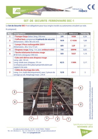 6-8, allée du Val du Moulin - B.P. 69 - 93240 STAINS - FRANCE 
Tél. : 33.1.48.26.62.12 - Fax : 33.1.48.22.37.15 - E-mail : pouget.rail@wanadoo.fr 
Web : www.pougetrail.com 
Fabriqués en 
Signalisation, Hygiène, Sécurité et Protection 
Spécifications données à titre d’information pouvant 
être techniquement modifiiées et améliorées. 
Spécification technique 
NOVEMBRE 2013 
10/9 
SET DE SECURITE FERROVIAIRE SEC-1 
Le Set de Sécurité SEC-1 est obligatoire pour tous engins tractés ou autonomes circulant sur voie. 
Il comprend : 
Rep. Désignations Fiche n° Référence Poids Kg 
1 1 Trompe-Corps laiton, long. 350 mm 2/9 1038 0,26 
2 1 Coffret bois comprenant 6 pétards de sécurité. 
Dimensions : 500 x 90 x 65 mm 10/9 C-1036 1,68 
3 1 Lampe 3 Feux rechargeable 220 V 
Dimensions : 26 x 12 x 17 cm 8/9 L2F 2,1 
4 1 Drapeau rouge, long. 1 m. avec embout métal 7/9 DRPM 0,65 
5 1 Torche éclairante 8 minutes rouge 
Ø 50 mm x longueur 540 mm 9/9 1037 1,14 
6 
1 Cale anti-dérive avec drapeau rouge 
Long. cale : 42 cm 
Long. totale avec drapeau : 91 cm 
Le drapeau peut être placé perpendiculaire par 
rapport à la voie. 
42/3 11MA 3,17 
7 
1 Câble de shuntage des rails, 
Long. 2 m. (isolé électriquement), avec 2 pinces de 
serrage au rail. Ampèrage maxi : 270 A 
12/9 CS-1 3 
 